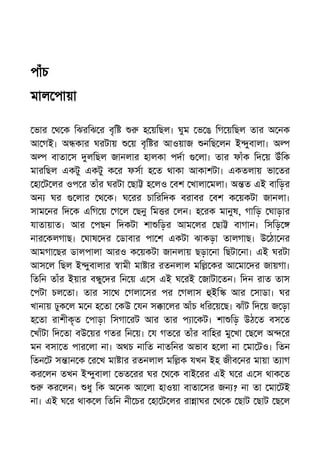 পাঁচ
মাল পায়া
ভার থ ক িঝরিঝ র বৃি হ য়িছল। ঘুম ভ ঙ িগ য়িছল তার অ নক
আ গই। অ কার ঘরটায় য় বৃি র আওয়াজ নিছ লন ই ুবালা। অ
অ বাতা স লিছল জানলার হালকা পদা লা। তার ফাঁক িদ য় উঁিক
মারিছল একটু একটু ক র ফসা হ ত থাকা আকাশটা। একতলায় ভা তর
হা ট লর ওপ র তাঁর ঘরটা ছা হ লও বশ খালা মলা। অ ত এই বািড়র
অন ঘর লার থ ক। ঘ রর চািরিদক বরাবর বশ ক য়কটা জানলা।
সাম নর িদ ক এিগ য় গ ল ছনু িম র লন। হ রক মানুষ, গািড় ঘাড়ার
যাতায়াত। আর পছন িদকটা শা িড়র আম লর ছা বাগান। িসিড়
নার কলগাছ। ঘাষ দর ডাবার পা শ একটা ঝাকড়া তালগাছ। উ ঠা নর
আমগা ছর ডালপালা আরও ক য়কটা জানলায় ছড়া না িছটা না। এই ঘরটা
আস ল িছল ই ুবালার ামী মা ার রতনলাল মি কর আ মা দর জায়গা।
িতিন তাঁর ইয়ার ব ু দর িন য় এ স এই ঘ রই জাটা তন। িদন রাত তাস
পটা চল তা। তার সা থ গলা সর পর গলাস ইি আর সাডা। ঘর
খানায় ঢুক ল ম ন হ তা কউ যন স া লর আঁচ ধির য় ছ। ঝাঁট িদ য় জ ড়া
হ তা রাশীকৃত পাড়া িসগা রট আর তার প া কট। শা িড় উঠ ত বস ত
খাঁটা িদ তা বউ য়র গতর িন য়। য গত র তাঁর বািহর মু খা ছ ল অ র
মন বসা ত পার লা না। অথচ নািত নাতিনর অভাব হ লা না মা টও। িতন
িতন ট স ান ক র খ মা ার রতনলাল মি ক যখন ইহ জীব নর মায়া ত াগ
কর লন তখন ই ুবালা ভত রর ঘর থ ক বাই রর এই ঘ র এ স থাক ত
কর লন। ধু িক অ নক আ লা হাওয়া বাতা সর জন ? না তা মা টই
না। এই ঘ র থাক ল িতিন নী চর হা ট লর রা াঘর থ ক ছাট ছাট ছ ল
 