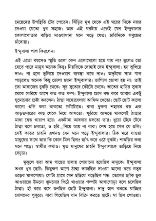 ম য় দর উপি িত টর প তন। িসঁিড়র মুখ থ ক এই ঘ রর িদ ক নজর
দওয়া য তা খুব সহ জ। আর এই ঘরটায় এ লই যন ই ুবালার
কালা পাতার বািড়র দাওয়াখানা ম ন প ড় যত। চািরিদ ক সবু জর
চাঁ দায়া।
ই ুবালা পাশ িফর লন।
এই এ তা বয় সও ৃিত লা কন এ লা ম লা হ য় যায় না? ভু লও তা
য ত পা র মানুষ অ নক িকছু? িনয়িত ক দাহাই দন ই ুবালা। হয় ভুিল য়
দাও। না হ ল ভুিল য় দওয়ার ব ব া ক র দাও। অদৃ ক সাত গাল
পাড় লও অ নক িকছু ভালা হয়না ই ুবালার। ভািগ স ভালা হয় না। তাই
তা আনা জর চুবিড় থ ক। সূচ সু তার কৗ টা থ ক। ভা তর হািড়র সুবাস
থ ক বির য় আ স কত কত গ । ই ুবালা চাখ ব ক র আবার একটু
ঘু মা নার চ া কর লন। ঠা া স বলায় আিফম খ তা। ছাট ছাট কা লা
কা লা িল করা থাক তা কৗ টা ত। বাবা খুলনা শহ রর বড় এক
আড়তদা রর কাছ থ ক িন য় আস তা। ফুির য় আস ত থাক লই ঠা ার
মাথা যত খারাপ হ য়। একটানা আবদার চল তা তার। ধু য়া ট ন ট ন
ঠা া ব ল চল তা, ও হির...িন য় আয় না বাবা। শষ হ য় গল য িল।
সই কাতর চাহিন এখনও যন ম ন প ড় ই ুবালার। িঠক ম র যাওয়া
মানু ষর সা থ তার িক কান িমল িছল? ছ াঁৎ ক র ও ঠ বুকটা। শা িড়র কথা
ম ন প ড়। ামীর কথাও। মৃত মানু ষর চাহিন ই ুবালা ক তািড় য় িন য়
বড়ায়।
মুকু ল ভরা আম গা ছর তলায় শায়া না হ য়িছল দা ক। ই ুবালা
তখন খুব ছাট। িকছু ণ আ গ ঠা া ভাজিছল দাওয়া আ লা ক র নতুন
ড়র মাল পায়া। গাটা া ম যন ছিড় য় প ড়িছল গ । ত লর ছ াঁক ছুক
আওয়া জ উম না ঝুম নার িপ ঠ খাওয়ার গ টা আগা গাড়া ব ল চ লিছল
ঠা া। হাঁ ক র ব স নিছল ছা ই ুবালা। দা ান কর ত যাি ল
বাস দর পুকু র। বাবা িগ য়িছল ধান িবি কর ত হা ট। মা িছল শাওয়া।
 
