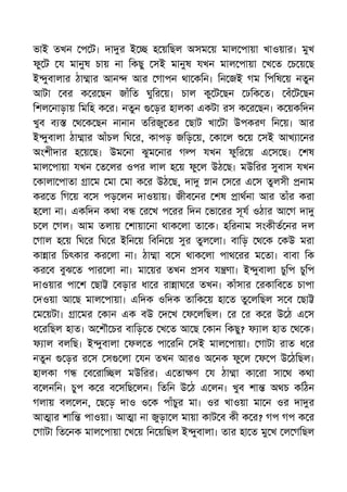 ভাই তখন প ট। দা র ই হ য়িছল অসম য় মাল পায়া খাওয়ার। মুখ
ফু ট য মানুষ চায় না িকছু সই মানুষ যখন মাল পায়া খ ত চ য় ছ
ই ুবালার ঠা ার আন আর গাপন থা কিন। িন জই গম িপিষ য় নতুন
আটা বর ক র ছন জাঁিত ঘুির য়। চাল কু ট ছন ঢিক ত। বঁ ট ছন
িশল নাড়ায় িমিহ ক র। নতুন ড়র হালকা একটা রস ক র ছন। ক য়কিদন
খুব ব থ ক ছন নানান তিরজু তর ছাট খা টা উপকরণ িন য়। আর
ই ুবালা ঠা ার আঁচল িঘ র, কাপড় জিড় য়, কা ল য় সই আখ া নর
অংশীদার হ য় ছ। উম না ঝুম নার গ যখন ফুির য় এ স ছ। শষ
মাল পায়া যখন ত লর ওপর লাল হ য় ফু ল উঠ ছ। মউিরর সুবাস যখন
কালা পাতা া ম মা মা ক র উঠ ছ, দা ান স র এ স তুলসী নাম
কর ত িগ য় ব স পড় লন দাওয়ায়। জীব নর শষ াথনা আর তাঁর করা
হ লা না। একিদন কথা ব র খ প রর িদন ভা রর সূয ওঠার আ গ দা
চ ল গল। আম তলায় শায়া না থাক লা তা ক। হিরনাম সংকীত নর দল
গাল হ য় িঘ র িঘ র ইিন য় িবিন য় সুর তুল লা। বািড় থ ক কউ মরা
কা ার িচৎকার কর লা না। ঠা া ব স থাক লা পাথ রর ম তা। বাবা িক
কর ব বুঝ ত পার লা না। মা য়র তখন সব য ণা। ই ুবালা চুিপ চুিপ
দাওয়ার পা শ ছা বড়ার ধা র রা াঘ র তখন। কাঁসার রকািব ত চাপা
দওয়া আ ছ মাল পায়া। এিদক ওিদক তািক য় হা ত তু লিছল স ব ছা
ম য়টা। া মর কান এক বউ দ খ ফ লিছল। র র ক র উ ঠ এ স
ধ রিছল হাত। অ শৗ চর বািড় ত খ ত আ ছ কান িকছু? ফ াল হাত থ ক।
ফ াল বলিছ। ই ুবালা ফল ত পা রিন সই মাল পায়া। গাটা রাত ধ র
নতুন ড়র র স স লা যন তখন আরও অ নক ফু ল ফ প উ ঠিছল।
হালকা গ ব রাি ল মউিরর। এ তা ণ য ঠা া কা রা সা থ কথা
ব লনিন। চুপ ক র ব সিছ লন। িতিন উ ঠ এ লন। খুব শা অথচ কিঠন
গলায় বল লন, ছ ড় দাও ও ক পাঁচুর মা। ওর খাওয়া মা ন ওর দা র
আ ার শাি পাওয়া। আ া না জুড়া ল মায়া কাট ব কী ক র? গপ গপ ক র
গাটা িত নক মাল পায়া খ য় িন য়িছল ই ুবালা। তার হা ত মু খ ল গিছল
 