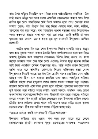 রস। ঠা া গিড় য় িদ য়িছল জল। িন জ হা ত খাই য়িছ লন নাতিন ক। িঠক
সই সম য় আঁতুর ঘর থ ক ভ স এ সিছল নবজাত কর কা ার শ । ঠা া
নািতর মুখ দ খ ব লিছ লন সই িফ র আস ত হ লা তা? কাথায় যা ব
আমায় ছ ড়? তাঁর িব াস িছল দা িফ র এ স ছ আম, জাম, কাঁঠাল,
মাল পার গ বু ক িন য়। বাবা িফ রিছল শান ব ু দর সা থ িব ক লরও
প র। তত ণ ঠা ার সাদা থান পরা হ য় গ ছ। ছা ভাইটা হাঁ ক র
ঘু মা তার কা ল। এ দর কা রা মৃত মুখ দ খনিন ই ুবালা। ভািগ স
দ খনিন।
খা টর ওপর িচৎ হ য় শান ই ুবালা। িপ ঠর ব াথাটা আরও বা ড়।
য় য় বুঝ ত পা রন রা ার উল টা িদ ক ক পা রশা নর ক ল জল িন ত
আস ছ টুকটাক ক র বাজা রর লাকজন। উঠ ত ই কর ছ না। সারা
দ হর অবসাদ আজ যন ম ন ন ম এ স ছ। ঠা ার মৃতু সংবাদ যিদন
ভাই িন য় এ সিছল সিদন ই ুবালার সাধ। বািড় ভরিত লাক িব য় তই
হয়িন সা ধ হ ব ভাবাটাও বাকা মা। িন জর বউভা তর রা া যমন
ই ুবালা ক িন জই কর ত হ য়িছল িঠক তমিন সা ধর রা াটাও। গানা ি
মা ছর দাগা িছল। চাল নওয়া হ য়িছল মাথা ন। শা িড় ক খাই য়।
ামী ক খাই য় যখন ই ুবালা খ ত বস ত যা বন দরজায় কড়া নড় লা।
রা াঘর থ ক উ ঠ এ স সদর খুল ত হ লা তাঁ কই। াব ণর চড়া রাদ আর
বৃি মাথায় িন য় দাঁিড় য় আ ছ ভাইটা। তারই সাম ন। কতিদন প র। চা খ
তখন িদিদর ক পাতা র টলটল জল। ই ামতী গাল ব য় গড়া । বািড় ত
ঢুক ত বল বন িক? ভাষাই হাির য় ফ ল ছন যন ই ুবালা ভাই ক দ খ।
ঠাঁ টর ওপর গাঁ ফর রখা। গা ল কিচ ঘা সর ম তা দািড়। চা খ কা লা
মর চশমা। িঠক যন মিন ল স জ দাঁিড় য় আ ছ ভাই।
“ ভত র আস ত বলিব না? এখা নই দাঁিড় য় থাক বা?”
ই ুবালা ভাই য়র হাত ধ রন। ঝুপ ক র যন তা ক ছু য় ফ ল
কালা পাতার ামটা। বাস দর পুকুর। তপা রর ধান ত। কত ব লর
 