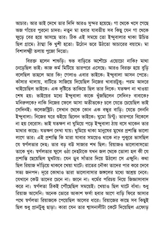 আচার। আর ভাই দ খ তার িদিদ আরও সু র হ য় ছ। গা থ ক খ স গ ছ
অজ গাঁ য়র পুর না চাদর। নতুন মা হবার যাবতীয় সব িকছু যন গা থ ক
ফু ড় বর হ য় আস ছ তার। িঠক এই সম য় তা ই ুবালার থাকা উিচত
িছল া ম। ঠা া িক খুশী হ তা। উ ঠান ভ র উঠ তা আচা রর বয়া ম। মা
িবশাল ী তলায় পু জা িদ তা।
িবর হ লন শা িড়। ভ বািড় ত অ শৗ চ এ য়া চা নািক? মাথা
ন ড়িছল ভাই। কাজ কম িমিট য় তারপ র এ স ছ। আরও িবর হ য় বুিড়
ব লিছল তাহ ল আর িক! গলাও এবার ভাই ক। ই ুবালা আসন প ত।
কাঁসার থালায়, বািট ত সািজ য় িদ য়িছল িন জর খাবারটুকু। পরম আদ র
খাই য়িছল ভাই ক। এক দৃি ত তািক য় িছল তার িদ ক। যত ণ না খাওয়া
শষ হয়। ভাই য়র ম ধ ই ুবালা কা ক খুঁজিছ লন সিদন? বাবা ক?
মিন ল ক? নািক িন জর ফ ল আসা অতীত ক? চ ল য ত চ য়িছল ভাই
সিদনই। ক লজি ট। সখান থ ক কান এক ব ুর বািড়। য ত দনিন
ই ুবালা। িন জর ঘ র ই য় িছ লন ভাই ক। ঘু মা িচ ু। তারপ র িব ক ল
না হয় ব রাস। ভাই যত ণ না ঘুিম য় প ড় ই ুবালা ঠায় ব স থা কন তার
মাথার কা ছ। যত ণ দখা যায়। ঘুিম য় থাকা মানু ষর মু খর শাি ভা লা
লা গ তার। এই শাি িক মারা যাবার সম য়ও থা ক না? পুকু র ভাসিছল
য ণলতার দহ। তার বড় বউ সাজার শখ িছল। িরয়াজও ভা লাবাস তা
তা ক খুব। ণলতার ফু ল ওঠা দহটা ক যখন জল থ ক তালা হল কী য
শাি ছ য়িছল মুখটায়। যন ডুব সাঁতার িদ য় উঠ লা স এ ুিন। কথা
িছল িরয়াজ দাঁিড় য় থাক ব খয়া ঘা ট। রা তর নৗকা তা দর পার ক র দ ব
সভ জনপদ। দূ র কাথাও তারা ভা লাবাসার জ লর ম ধ আ য় ন ব।
যখা ন কউ তা দর চ ন না। জা ন না। ধ মর পিরচয় িন য় িজ াসাবাদ
ক র না। ণলতা িঠকই পৗঁ ছিছল সম য়ই। খয়াও িছল ঘা ট বাঁধা। ধু
িরয়াজ আ সিন। অ নক ভা র আকাশ ফসা হবার আ গ বািড় িফ র আসার
প থ ণলতা িরয়াজ ক প য়িছল আ লর ধা র। িরয়া জর কা ছ সব িকছুই
িছল ধু ানটুকু ছাড়া। কারা যন তার াসনালীটা ক ট িদ য়িছল এ ফাড়
 