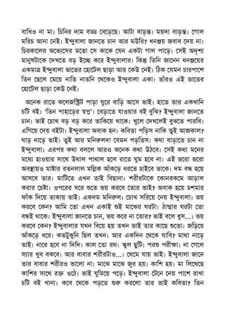 বািধও না মা। িচিনর দাম ব ব ড় ছ। আটা বাড় । ময়দা বাড় । গাল
মিরচ আনা নই। ই ুবালা জান ত চান আর মউির? ধন য় জবাব দয় না।
িচরকা লর অ ভ সর ম তা স কা ক যন একটা গাল পা ড়। সই অদৃশ
মানুষটা ক দখ ত বড় ই ক র ই ুবালার। িক িতিন জা নন ধন য়র
একমা ই ুবালা ভা তর হা টল ছাড়া আর কউ নই। িঠক যমন চারপা শ
িতন ছ ল ম য় নািত নাতিন থ কও ই ুবালা একা। তাঁরও এই ভা তর
হা টল ছাড়া কউ নই।
অ নক রা ত ক লজি ট পাড়া ঘু র বািড় আ স ভাই। হা ত তার একখািন
চিট বই। ‘িতন পাহা ড়র ’। বড়া ত যাওয়ার বই বুিঝ? ই ুবালা জান ত
চান। ভাই চাখ বড় বড় ক র তািক য় থা ক। খু ল দখ লই বুঝ ত পারিব।
এিগ য় দয় বইটা। ই ুবালা অবাক হন। কিবতা পিড়স নািক তুই আজকাল?
ঘাড় না ড় ভাই। তুই আর মিন লদা যমন পড়িতস। কথা বাড়া ত চান না
ই ুবালা। এরপর কথা বল ল আরও অ নক কথা উঠ ব। সই কথা ম নর
ম ধ হাওয়ার সা থ উথাল পাথাল হ ল রা ত ঘুম হ ব না। এই ভ রা ভ রা
অব ায়ও মা ার রতনলাল মি ক আঁক ড় ধর ত চাই ব তা ক। দম ব হ য়
আস ব তার। মািট ত এখন তাই িবছানা। শরীরটা ক কানরক ম আড়াল
করার চ া। ওপ রর ঘ র ত ভয় কর ব তার ভাই? অবাক হ য় চশমার
ফাঁক িদ য় তাকায় ভাই। একদম মিন ল। চাখ সির য় নয় ই ুবালা। ভয়
কর ব কন? আিম তা এখন একাই ই মা ঝর ঘরটা। ঠা ার ঘরটা তা
ব ই থা ক। ই ুবালা জান ত চান, ভয় ক র না তার? ভাই ব ল ধুস...। ভয়
কর ব কন? ই ুবালার যখন িব য় হয় তখন ভাই তার কা ছ তা। জিড় য়
আঁক ড় ধ র। কতটুকুিন িছল তখন। আর একিদন থ ক যািব? মাথা না ড়
ভাই। না র হ ব না িদিদ। কাল তা রথ। ুল ছুিট। পর পরী া। না গ ল
স ার খুব বক ব। আর বাবার শরীরটাও...। থ ম যায় ভাই। ই ুবালা জা ন
তার বাবার শরীরও ভা লা না। মা ঝ মা ঝ র হয়। কািশ হয়। মা িল খ ছ
কািশর সা থ র ও ঠ। ভাই ঘুিম য় প ড়। ই ুবালা ট ন নয় পা শ রাখা
চিট বই খানা। ক ব থ ক পড় ত কর লা তার ভাই কিবতা? িতন
 