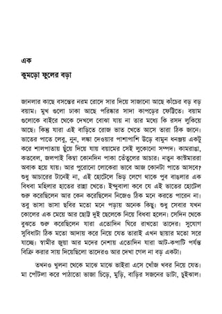 এক
কুম ড়া ফু লর বড়া
জানলার কা ছ বস র নরম রা দ সার িদ য় সাজা না আ ছ কাঁ চর বড় বড়
বয়াম। মুখ লা ঢাকা আ ছ পির ার সাদা কাপ ড়র ফি ত। বয়াম
লা ক বাই র থ ক দখ ল বাঝা যায় না তার ম ধ িক রসদ লুিক য়
আ ছ। িক যারা এই বািড় ত রাজ ভাত খ ত আ স তারা িঠক জা ন।
ভা তর পা ত লবু, নু্ন, ল া দওয়ার পাশাপািশ উ ড় বামুন ধন য় একটু
ক র শালপাতায় ছুঁ য় িদ য় যায় বয়া মর সই লু কা না স দ। কামরাঙা,
কত বল, জলপাই িক া কানিদন পাকা তঁতু লর আচার। নতুন কা মাররা
অবাক হ য় যায়। আর পু রা না লা করা ভা ব আজ কানটা পা ত আস ব?
ধু আচা রর টা নই না, এই হা ট ল িভড় ল গ থা ক পুব বাঙলার এক
িবধবা মিহলার হা তর রা া খ ত। ই ুবালা ক ব য এই ভা তর হা টল
ক রিছ লন আর কন ক রিছ লন িন জও িঠক ম ন কর ত পা রন না।
তবু ভাসা ভাসা ছিবর ম তা ম ন পড়ায় অ নক িকছু। ধু সবার যখন
কা লর এক ম য় আর ছা ই ছ ল ক িন য় িবধবা হ লন। সিদন থ ক
বুঝ ত ক রিছ লন যারা এ তািদন িঘ র রাখ তা তা দর। সু যাগ
সুিবধাটা িঠক ম তা আদায় ক র িন য় যত তারাই এখন ছায়ার ম তা স র
যা । ামীর জুয়া আর ম দর নশায় এ তািদন যারা আট-কপািট পয
িবি করার সায় িদ য়িছ লা তা দরও আর দখা গল না বড় একটা।
তখনও খুলনা থ ক মা ঝ মা ঝ ভাইরা এ স খাঁজ খবর িন য় যত।
মা পাঁটলা ক র পাঠা তা ভাজা িচ ড়, মুিড়, বািড়র সজ নর ডাটা, চুইঝাল।
 