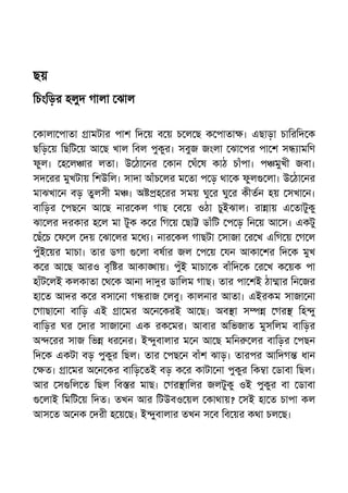 ছয়
িচংিড়র হলুদ গালা ঝাল
কালা পাতা ামটার পাশ িদ য় ব য় চ ল ছ ক পাতা । এছাড়া চািরিদ ক
ছিড় য় িছিট য় আ ছ খাল িবল পুকুর। সবুজ জংলা ঝা পর পা শ স ামিণ
ফুল। হ ল ার লতা। উ ঠা নর কান ঘঁ ষ কাঠ চাঁপা। প মুখী জবা।
সদ রর মুখটায় িশউিল। সাদা আঁচ লর ম তা প ড় থা ক ফুল লা। উ ঠা নর
মাঝখা ন বড় তুলসী ম । অ হ রর সময় ঘু র ঘু র কীতন হয় সখা ন।
বািড়র পছ ন আ ছ নার কল গাছ ব য় ওঠা চুইঝাল। রা ায় এ তাটুকু
ঝা লর দরকার হ ল মা টুক ক র িগ য় ছা ডাঁিট প ড় িন য় আ স। একটু
ছঁ চ ফ ল দয় ঝা লর ম ধ । নার কল গাছটা সাজা র খ এিগ য় গ ল
পুঁই য়র মাচা। তার ডগা লা বষার জল প য় যন আকা শর িদ ক মুখ
ক র আ ছ আরও বৃি র আকা ায়। পুঁই মাচা ক বাঁিদ ক র খ ক য়ক পা
হাঁট লই কলকাতা থ ক আনা দা র ডািলম গাছ। তার পা শই ঠা ার িন জর
হা ত আদর ক র বসা না গ রাজ লবু। কালনার আতা। এইরকম সাজা না
গাছা না বািড় এই া মর অ ন করই আ ছ। অব া স গর িহ ু
বািড়র ঘর দার সাজা না এক রক মর। আবার অিভজাত মুসিলম বািড়র
অ রর সাজ িভ ধর নর। ই ুবালার ম ন আ ছ মিন লর বািড়র পছন
িদ ক একটা বড় পুকুর িছল। তার পছ ন বাঁশ ঝাড়। তারপর আিদগ ধান
ত। া মর অ ন কর বািড় তই বড় ক র কাটা না পুকুর িক া ডাবা িছল।
আর স িল ত িছল িব র মাছ। গর ািলর জলটুকু ওই পুকুর বা ডাবা
লাই িমিট য় িদত। তখন আর িটউবও য়ল কাথায়? সই হা ত চাপা কল
আস ত অ নক দরী হ য় ছ। ই ুবালার তখন স ব িব য়র কথা চল ছ।
 