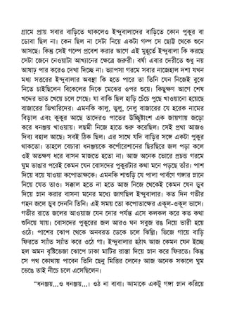 া ম ায় সবার বািড় ত থাক লও ই ুবালা দর বািড় ত কান পুকুর বা
ডাবা িছল না। কন িছল না সটা িন য় একটা গ স ছা থ ক ন
আস ছ। িক সই গ বশ করার আ গ এই মুহূ ত ই ুবালা িক কর ছ
সটা জ ন নওয়াটা আখ া নর জ রী। বষা এবার দরী ত ধু নয়
আষাঢ় পার ক রও দখা িদ না। ভ াপসা গর ম সবার না জহাল দশা যখন
মধ স রর ই ুবালার অব া িক হ ত পা র তা িতিন যন িন জই বু ঝ
িন ত চাইিছ লন িব ক লর িদ ক ম ঝর ওপর য়। িকছু ণ আ গ শষ
খ র ভাত খ য় চ ল গ ছ। যা বািক িছল হািড় চঁ চ পু ছ খাওয়া না হ য় ছ
বাজা রর িভখাির দর। এমনিক কালু, ভুলু, নলু বাজা রর য হ রক না মর
িবড়াল এবং কুকুর আ ছ তা দরও পা তর উি াংশ এক জায়গায় জ ড়া
ক র ধন য় খাওয়ায়। লছমী িন জ হা ত ক রিছল। সই থা আজও
িদব বহাল আ ছ। সবই িঠক িছল। এর সা থ যিদ বািড়র স একটা পুকুর
থাক তা। তাহ ল বচারা ধন য় ক ক পা রশা নর িছরিছ র জল পড়া ক ল
ওই অত ণ ধ র বাসন মাজ ত হ তা না। আজ অ নক ভা র চ গর ম
ঘুম ভাঙার প রই কমন যন বাস দর পুকুরটার কথা ম ন পড় ছ তাঁর। পাশ
িদ য় ব য় যাওয়া ক পাতা ক। এমনিক শা িড় য পালা পাব ণ গ ার া ন
িন য় যত তাও। স াল হ ত না হ ত আজ িন জ থ কই কমন যন ডুব
িদ য় ান করার বাসনা ম নর ম ধ জাগিছল ই ুবালার। কত িদন গভীর
গহন জ ল ডুব দনিন িতিন। এই সময় তা ক পাতা র একূল-ওকূল ভা স।
গভীর রা ত জ লর আওয়াজ যন দার পয এ স কলকল ক র কত কথা
িন য় যায়। বাস দর পুকু রর জল আরও ঘন সবুজ রঙ িন য় ভারী হ য়
ও ঠ। পা শর ঝাপ থ ক অনবরত ড ক চ ল িঝি । িভ জ গা য় বািড়
িফর ত স াঁত স াঁত ক র ও ঠ গা। ই ুবালার হঠাৎ আজ কমন যন ই
হল অমন বৃি ভজা ঝা প ঢাকা মািটর রা া িদ য় ান ক র িফর ত। িক
স পথ কাথায় পা বন িতিন ছনু িমি র ল ন? আজ অ নক সকা ল ঘুম
ভ ঙ তাই নী চ চ ল এ সিছ লন।
“ধন য়...ও ধন য়...। ওঠ না বাবা। আমা ক একটু গ া ান কির য়
 