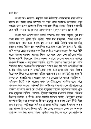 এ ন দ।”
ধন য় চাখ কচলায়। ধড়মড় ক র উ ঠ ব স। তামার িক মাথা খারাপ
হ য় ছ মা? রাজ রা ত িঘষিঘ ষ গা গরম থা ক তামার। ডা া রর ওষুধ
খা া। তার ওপর তামা ক িন য় গ া া ন িগ য় আমার িন জর গ া াি
হাক তাই না? তামার ছ লরা এ স আমা ক রমুশ ক ক। হ বক নাই।
ধন য় বশ িছ য় কথা বল ত িশ খ ছ। যত বয়স বাড় ছ, চুল যত
পাকা হ তত মু খর বুিল ফুট ছ। র গ যান ই ুবালা। য ত হ ব না।
তা ক আজ কান কাজ কর ত হ ব না ধনা। আিম িন জই আজ সব িকছু
কর বা। ধন য় িবর হ য় পাশ িফ র য় ব ল ক রা। ই ুবালা সিত সিত
বািস কাপড় ছ ড় বাজা রর থ ল িন য় বির য় প ড়ন। অ নক িদন প র িতিন
িন জ বাজা র যা ন। একবার িন জ ম ন ক র দ খ নন াউ জর ফাঁ ক
টাকার ব াগটা িন য় ছন িকনা। অ নক সকা ল ম সর বারা ায় দাঁিড় য়
িকং ক হীনযান ও মহাযা নর তািকক প য় লা িমিল য় দখিছল। বৗ
মণ দর ম তা ‘উষাকালীন মঘমালা’ দখার জন স বশ ক য়কিদন াই
ক র ছ। িক মাবাই ল এলাম ব জ গ ছ তার ম তা ক র। আর িকং ক
িন জ পাশ িফ র য় অকাত র ঘুিম য় ভাত খাওয়ার সম য় উ ঠ ছ। আজ িক
কু ণ য এ তাটা গরম প ড় ছ আর ঘুম ভ ঙ ছ স বুঝ ত পারিছল না।
যাই হাক উ ঠই যখন প ড় ছ তখন স ইিতহা সর চ া ার লা িন য়
নাড়াচাড়া কর লা। সাম নই িবএ ফাইনাল। নাল া থ ক হি নাপুর হ য়
িত ত যাওয়ার আ গ স দখ লা ই ুবালা ভা তর হা ট লর দরজা খু ল
য়ং ই ুবালা বির য় পড় লন। হীনযান মহাযান মধ প থ রই লা। িকং ক
িচৎকার কর লা, ও িদদা? এ তা সকা ল কাথায় যা া? ই ুবালা হা তর
ব াগখানা উঁচু ক র দখা লন। িকং ক ড়মুড় ক র ন ম এ লা িসঁিড় িদ য়
জামার বাতাম আটকা ত আটকা ত। চ লা আিমও যা বা। ই ুবালা অবাক
হ য় তাকান িকং কর িদ ক। তুই যািব কন? ভাররাত থ ক তা দখলাম
পড়া না করিছস। ঘ রর আ লা লিছল য। িকং ক ব ল ধুর পড়িছলাম
 