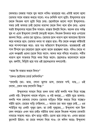 কাথায়? বজায় গর ম ঘুম আ স নািক? তার চ য় বরং এটাই ভা লা হ লা
তামার সা থ বাজার কর ত যা বা। দাও দিখিন ব াগ টা। ই ুবালার হাত
থ ক িকং ক ব াগ টা িন য় নয়। ছ লটা ক ভা লা লা গ ই ুবালার।
সময় নই অসময় নই ম সর বারা া থ ক িদদা ব ল হাঁক দয়। ও দর
ঘরটা ই ুবালার ঘ রর িঠক সাম ন। রা ার উল টা িদ ক। অ নক রাত পয
ঘুম না এ ল ই ুবালা সলাই ফাড়াই ক রন। িকং ক িচৎকার ক র ওপা রর
জানলা িদ য়। এবার তা ঘু মাও। তামার চাখ খারাপ হ ল আমা দর উ পাষ
ক র থাক ত হ ব। তামার ধনার যা রা ার হাত। নীচ থ ক ধন য় কাঁইমাই
ক র শাপশাপা র ক র। তার যত অিভ যাগ ই ুবালা ক। তারজ ন ই ওই
গাল িটপ ল ধ ব রা না ছ ল লা তা ক হত া ক র। যিদও খ ত না
এ ল ধন য়ই ও দর ড ক িন য় আ স। আদর ক র বিস য় খাওয়ায়। শরীর
খারাপ হ ল সাতবার িগ য় খবর িন য় আ স। ছ লরাও ভা লাবা স তা ক
খুব। জদাটা, িবিড়টা হ য় যায় ওই ছ ল লার কল া ণই।
“আজ িক বাজার কর ব িদদা?”
“ কন? হাট লর বাড দিখসিন?”
“ দ খিছ তা। ভাত, সানা মু গর ডাল, মাচার ঘ , মাছ...। ওই
দ খা... কান মাছ ল খািন িক ।”
ই ুবালার সাম ন িদ য় তখন মাথা ভিত কলিম শাক িন য় যা
একটা বউ। ই ুবালা থম ক দাঁড়ান। ও বউ ন ছা...। বউটা ঘু র তাকায়।
কলিম শাক কাথায় প ল? তামার বািড়র? িবি কর ত িন য় যা া?
বউটা হা স। ম য়র বািড় গিছলাম...। আমার তা আর পুকুর নই...। ওর
শাউিড়র বড় একটা পুকুর ছল। তা সই পুকু রর...। ই ুবালা ব ল িছল
কন বল ছা? এখন আর নই? বউটার মাথা থ ক িকং ক শা কর বাঝাটা
নামা ত সাহায ক র। হাঁপ ছা ড় বউটা। ডাবা হ য় গ ছ মা। এবার হয় তা
ালাট উঠ ব। তা ম য় বল লা িন য় যাও। য কিদন আ ছ। ই ুবালা
 