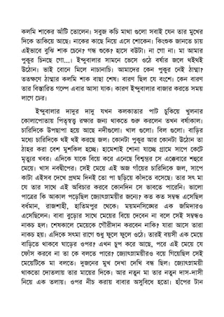 কলিম শা কর আঁিট তা লন। সবুজ কিচ মাথা লা সবাই যন তার মু খর
িদ ক তািক য় আ ছ। না কর কা ছ িন য় এ স শা কন। িকং ক জান ত চায়
এইভা ব বুিঝ শাক চ ন? গ ক? হা স বউটা। না গা না। মা আমার
পুকুর িচন ছ গা...। ই ুবালার সাম ন ভ স ও ঠ বষার জ ল থইথই
উ ঠান। ভাই বা ন িম ল নাচানািচ। আমা দর কন পুকুর নই ঠা া?
তত ণ ঠা ার কলিম শাক বাছা শষ। বারণ িছল য বং শ। কন বারণ
তার িব ািরত গ এবার আসা যাক। কারণ ই ুবালার বাজার কর ত সময়
লা গ ঢর।
ই ুবালার দা র দা যখন কলকাতার পাট চুিক য় খুলনার
কালা পাতায় িপতৃ র ার জন থাক ত কর লন তখন বষাকাল।
চািরিদ ক উপছাপা হ য় আ ছ নদী লা। খাল লা। িবল লা। বািড়র
ম ধ চািরিদ ক থই থই কর ছ জল। কানটা পুকুর আর কানটা উ ঠান তা
ঠাহর করা বশ মুশিকল হ । হা মশাই শানা যা া ম সা প ক ট
মৃতু র খবর। এিদ ক যা ক িব য় ক র এ ন ছ িব র স এ বা র শ র
ম য়। খাস নব ী পর। সই ম য় এই অজ গাঁ য়র চািরিদ ক জল, সা প
কাটা এইসব দ খ থম িদনই তা পা ছিড় য় কাঁদ ত ব স ছ। তার সৎ মা
য তার সা থ এই অিবচার কর ব কানিদন স ভাব ত পা রিন। ভা লা
পা র িক আকাল প ড়িছল জ াৎ াময়ীর জ ন ? কত কত স এ সিছল
বধমান, রাজশাহী, হািতমপুর থ ক। ময়মনিস র এক জিমদারও
এ সিছ লন। বাবা বু ড়ার সা থ ম য়র িব য় দ বন না ব ল সই স ও
নাকচ হল। শষকা ল ম য় ক গৗরীদান কর বন নািক? যারা আ স তারা
নাকচ হয়। এিদ ক সৎমা রা গ ধু ফু ল ফু ল ও ঠ। তারই বয়সী এক ম য়
বািড় ত থাক ব ঘা ড়র ওপর? এখন চুপ ক র আ ছ, প র এই ম য় য
ফাঁস কর ব না তা ক বল ত পা র? জ াৎ াময়ীরও ব য় িগ য়িছল সই
ম য়িট ক মা বল ত। জ নর মুখ দখা দিখ ব িছল। জ াৎ াময়ী
থাক তা দাতলায় তার মা য়র িদ ক। আর নতুন মা তার নতুন দাস-দাসী
িন য় এক তলায়। ওপর নীচ করায় বাবার অসুিব ধ হ তা। হাঁ পর টান
 