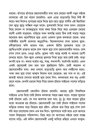 ধর তা। হাঁপা ত হাঁপা ত জ াৎ াময়ীর বাবা তার ম য়র বয়সী নতুন বউ ক
বাঝা তা ওই তা ব য়স ম য়টার। ও ক এ তা তাড়াতািড় িব য় িদই কী
ক র? আর িদ লও সুপা র হা ত িদ ত হ ব তা? বু ড়া ামীর এই ি চািরতা
যন কু ড় কু ড় খাি ল নতুন মা ক। মুখঝামটা িদ তা যখন তখন। ম য় ক
িব য় দ বন না দাজবু ড়ার সা থ অথচ িন জ িব য় ক র এ ন ছন ম য়র
বয়সী একটা মানুষ ক। বািড় ত যখন অশাি চর ম িঠক সই সম য় শহ র
ক লরার জন ভ লি য়ার হ য় এ লা একদল যুবক কলকাতা থ ক। তারা
গা ীজীর দশী ভাবনায় অনু ািণত। িব বকান র সবা তা দর বু ক।
রবী গা নর কিল তা দর ল । একদল উঠিত যুবক দর ম ধ য
হািমওপ ািথ ডা ার তা ক বশ পছ হ য় গল জ াৎ াময়ীর বাবার। বশ
গাল গাল চাখ। চওড়া ছািত। বু কর পাটা আ ছ ব লই না ক লরা রাগী
দখ ত আ স। িতন কু ল একমা খুলনায় িপতা ছাড়া আর কউ নই। ঝাড়া
ঝাপটা হাত পা। কথায় বাতায় ন , শা , সদালাপী। স বাপির ক মাঠ। এমন
একটা ছ ল কই যন ম ন ম ন খুঁজিছ লন িতিন। দরী কর লন না
জ াৎ াময়ীর বাবা। কথা চল লা তাড়াতািড় খুলনা আর নব ী পর ম ধ ।
পাকা কথা হ য় গ ল আ াস িদ লন বাবা ম য় ক। ভয় পাস না মা। এই
জামাই আমার সানার জামাই হ ব দ খ িনস। কলকাতায় কত বড় একটা
ম স থা ক। দখিব তা ক িন য় িগ য় কমন টরাম লাই নর পা শর বািড় ত
রা খ।
জ াৎ াময়ী কানিদন টরাম দ খিন। ন ছ টা িলকিল ক
লাই নর ওপর িদ য় সই টরাম কলকাতা শহ র চ র মা র। সা হব সু বারা
সই টরা ম ও ঠ। য যার জায়গায় চ ল যায়। ঠুং ঠুং ক র কা চর চুিড়র
ম তা আওয়াজ হয় টরা ম। জ াৎ াময়ী তা সই টরাম লাই নর পা শর
বািড় ত থাকার িব ভার হ য় রইল। এিদ ক তার িব য় হ য় গল বশ
ঘটা ক র বা শ খর কান এক ভ িদ ন। ফুলশয ার খা ট ত এ স জান ত
পারল িব রর পিরক না। িব য় ক র স আপাতত বউ ক র খ যা
বা পর বািড়। এই কিদন জ াৎ াময়ী একটু মািন য় িছ য় এখা ন থাকুক।
 