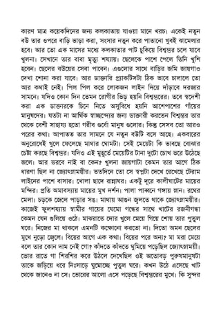 কারণ মা ক য়কিদ নর জন কলকাতায় যাওয়া মা ন খরচ। এ কই নতুন
বউ তার ওপ র বািড় ভাড়া করা, সংসার নতুন ক র পাতা না খুবই ঝা মলার
হ ব। আর তা এক মা সর ম ধ কলকাতার পাট চুিক য় িব র চ ল যা ব
খুলনা। সখা ন তার বাবা মৃতু শয ায়। ছ ল ক পা শ প ল িতিন খুিশ
হ বন। ছ লর বউ য়র সবা পা বন। এ লার সা থ বািড়র জিম জায়গাও
দখা শানা করা যা ব। আর ডা াির াকিটসটা িঠক ভা ব চালা ল তা
আর কথাই নই। িপল িপল ক র লাকজন লাইন িদ য় দাঁড়া ব দরজার
সাম ন। যিদও কান িদন তমন রাগীর িভড় হয়িন িব রর। ত ব দশী
করা এক ডা ার ক িচ ন িন ত অসুিব ধ হয়িন আ শপা শর গাঁ য়র
মানুষ দর। যতটা না আিথক া র জন ডা ারী কর তন িব র তার
থ ক বশী সাহায হ তা গরীব বা মানুষ লার। িক সসব তা আরও
প রর কথা। আপাতত তার সাম ন য নতুন বউিট ব স আ ছ। একবা রর
অনু রা ধই খু ল ফ ল ছ মাথার ঘামটা। সই ম য়টা িক ভাব ছ বাঝার
চ া কর ছ িব র। যিদও এই মুহূ ত ম য়িটর টানা টা চাখ ভ র উ ঠ ছ
জ ল। আর ভর ব নাই বা কন? খুলনা জায়গাটা কমন তার আ গ িঠক
ধারণা িছল না জ াৎ াময়ীর। ততিদ ন তা স টা দ খ র খ ছ টরাম
লাই নর পা শ বাসার। খালা ছা দ রা াঘর। একটু দূ র কালীঘা টর মা য়র
মি র। িত অমাবস ায় মা য়র মুখ দশন। পালা পা ন গ ায় ান। র থর
মলা। চড় ক জ ল পাড়ার সঙ। মাথায় আ ন ল ত থা ক জ াৎ াময়ীর।
কা জই ফুলশয ায় ামীর গা য়র ঘ মা গ র সা থ খা টর রজনীগ া
কমন যন িল য় ও ঠ। মাঝরা ত দার খু ল ম য় িগ য় শায় তার পুতুল
ঘ র। িন জর মা থাক ল এমনিট ক া না কর তা না। িদ তা অমন ছ লর
মু খ নু ড়া ল। িব য়র আ গ এক কথা। িব য়র প র অন ? মা মরা ম য়
ব ল তার কান দাম নই গা? কাঁদ ত কাঁদ ত ঘুিম য় প ড়িছল জ াৎ াময়ী।
ভার রা ত গা িশরিশর ক র উঠ ল দ খিছল ওই অ তাবড় পু ষমানুষটা
তা ক জিড় য় ধ র িনঃসা ড় ঘু মা পুতুল ঘ র। কখন উ ঠ এ স ছ খাট
থ ক জা নও না স। ভা রর আ লা এ স প ড় ছ িব রর মু খ। িক সু র
 