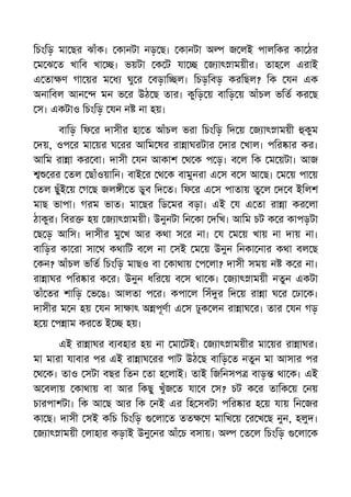 িচংিড় মা ছর ঝাঁক। কানটা নড় ছ। কানটা অ জ লই পালিকর কা ঠর
ম ঝ ত খািব খা । ভয়টা ক ট যা জ াৎ াময়ীর। তাহ ল এরাই
এ তা ণ গা য়র ম ধ ঘু র বড়াি ল। িচড়িবড় করিছল? িক যন এক
অনািবল আন মন ভ র উঠ ছ তার। কুিড় য় বািড় য় আঁচল ভিত কর ছ
স। একটাও িচংিড় যন ন না হয়।
বািড় িফ র দাসীর হা ত আঁচল ভরা িচংিড় িদ য় জ াৎ াময়ী কুম
দয়, ওপ র মা য়র ঘ রর আিম ষর রা াঘরটার দার খাল। পির ার কর।
আিম রা া কর বা। দাসী যন আকাশ থ ক প ড়। ব ল িক ম য়টা। আজ
রর তল ছাঁওয়ািন। বাই র থ ক বামুনরা এ স ব স আ ছ। ম য় পা য়
তল ছুঁই য় গ ছ জল ী ত ডুব িদ ত। িফ র এ স পাতায় তু ল দ ব ইিলশ
মাছ ভাপা। গরম ভাত। মা ছর িড মর বড়া। এই য এ তা রা া কর লা
ঠাকুর। িবর হয় জ াৎ াময়ী। উনুনটা িন কা দিখ। আিম চট ক র কাপড়টা
ছ ড় আিস। দাসীর মু খ আর কথা স র না। য ম য় খায় না দায় না।
বািড়র কা রা সা থ কথািট ব ল না সই ম য় উনুন িনকা নার কথা বল ছ
কন? আঁচল ভিত িচংিড় মাছও বা কাথায় প লা? দাসী সময় ন ক র না।
রা াঘর পির ার ক র। উনুন ধির য় ব স থা ক। জ াৎ াময়ী নতুন একটা
তাঁ তর শািড় ভ ঙ। আলতা প র। কপা ল িসঁ র িদ য় রা া ঘ র ঢা ক।
দাসীর ম ন হয় যন সা াৎ অ পূণা এ স ঢুক লন রা াঘ র। তার যন গড়
হ য় প াম কর ত ই হয়।
এই রা াঘর ব বহার হয় না মা টই। জ াৎ াময়ীর মা য়র রা াঘর।
মা মারা যাবার পর এই রা াঘ রর পাট উঠ ছ বািড় ত নতুন মা আসার পর
থ ক। তাও সটা বছর িতন তা হ লাই। তাই িজিনসপ বাড় থা ক। এই
অ বলায় কাথায় বা আর িকছু খুঁজ ত যা ব স? চট ক র তািক য় নয়
চারপাশটা। িক আ ছ আর িক নই এর িহ সবটা পির ার হ য় যায় িন জর
কা ছ। দাসী সই কিচ িচংিড় লা ত তত ণ মািখ য় র খ ছ নুন, হলুদ।
জ াৎ াময়ী লাহার কড়াই উনু নর আঁ চ বসায়। অ ত ল িচংিড় লা ক
 
