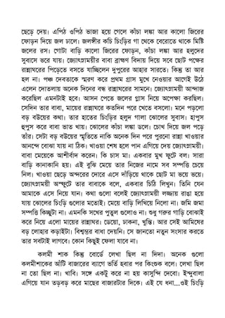 ছ ড় দয়। এিপঠ ওিপঠ ভাজা হ য় গ ল কাঁচা ল া আর কা লা িজ রর
ফাড়ন িদ য় জল ঢা ল। জল ীর কিচ িচংিড়র গা থ ক ব রা ত থা ক িমি
জ লর রস। গাটা বািড় কা লা িজ রর ফাড়ন, কাঁচা ল া আর হলু দর
সুবা স ভ র যায়। জ াৎ াময়ীর বাবা া ণ িবদায় িদ য় স ব ছাট প র
রা াঘ রর িপ ড় ত বস ত যাি লন পু রর আহার সার ত। িক তা আর
হল না। প দবতা ক রণ ক র থম াস মু খ নওয়ার আ গই উ ঠ
এ লন দাতলায় অ নক িদ নর ব রা াঘ রর সাম ন। জ াৎ াময়ী আ াজ
ক রিছল এমনটাই হ ব। আসন প ত জ লর াস িন য় অ প া করিছল।
সিদন তার বাবা, মা য়র রা াঘ র কতিদন প র খ ত বস লা। ম ন পড় লা
বড় বউ য়র কথা। তার হা তর িচংিড়র হলুদ গালা ঝা লর সুবাস। হাপুস
পুস ক র বাবা ভাত খায়। ঝা লর কাঁচা ল া ড ল। চাখ িদ য় জল প ড়
তাঁর। সটা বড় বউ য়র ৃিত ত নািক অ নক িদন প র পুর না রা া খাওয়ার
আন বাঝা যায় না িঠক। খাওয়া শষ হ ল পান এিগ য় দয় জ াৎ াময়ী।
বাবা ম য় ক আশীবাদ ক রন। িক চাস মা। একবার মুখ ফু ট বল। সারা
বািড় কানাকািন হয়। এই বুিঝ ম য় তার িন জর না ম সব স ি চ য়
িনল। খাওয়া ছ ড় অ রর দা র এ স দাঁিড় য় থা ক ছাট মা ভ য় ভ য়।
জ াৎ াময়ী অ ু ট তার বাবা ক ব ল, একবার িচিঠ িলখুন। িতিন যন
আমা ক এ স িন য় যান। কথা লা ব লই জ াৎ াময়ী ল ায় রাঙা হ য়
যায় ঝা লর িচংিড় লার ম তাই। ম য় বািড় িলিখ য় িন লা না। জিম জমা
স ি িক ুটা না। এমনিক স খর পুতুল লাও না। ধু গ র গািড় বাঝাই
ক র িন য় এ লা মা য়র রা াঘর। ড য়া, ঢাকনা, খুি । আর সই আিম ষর
বড় লাহার কড়াইটা। িব র বাধা দয়িন। স জান তা নতুন সংসার কর ত
তার সবটাই লাগ ব। কান িকছুই ফলা যা ব না।
কলমী শাক িক বা ড লখা িছল না িদদা। অ নক লা
কলমীশা কর আঁিট বাজা রর ব া গ ভিত হবার পর িকং ক ব ল। লখা িছল
না তা িছল না। খািব। স একটু ক র না হয় কাসুি দ বা। ই ুবালা
এিগ য় যান তড়বড় ক র মা ছর বাজারটার িদ ক। এই য ধনা...ওই িচংিড়
 