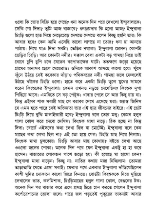 লা িক তার িবি হ য় গ ছ? ধনা অ নক িদন প র দখ লা ই ুবালা ক।
সিক গা িদদা? তুিম আজ বাজা র? ধন য়দার িক হ লা আজ? ই ুবালা
িচংিড় লা হাত িদ য় ন ড় চ ড় দখ ত দখ ত ব লন িক ু হয়িন তার। িক
আবার হ ব? কন আিম এ সিছ ভা লা লাগ ছ না তার? ধনা চা আন ত
পাঠায়। িন য় যাও িদদা সবটা। ভিড়র নয় কা। ই ুবালা চ নন। কানটা
ভিড়র িচংিড়। আর কানটা নদীর। স াল বলা একটা বড় গামছা িন য় ভাই
বা ন চুিপ চুিপ চ ল য তন ক পাতা র ঘা ট। তত ণ জ ড়া হ য় ছ
া মর অন সব ছ ল ম য়রাও। ওিদ ক আকাশ আস ছ কা লা হ য়। ফুঁ স
ফুঁ স উঠ ছ সই ক বকার দাঁড়াও পিথকব রর নদী। গামছা জ ল ফল লই
উঠ ছ ঝাঁ কর িচংিড় লা। হা ত ক র একটা িচংিড় তু ল মু খর সাম ন
ধ রন িকং কর ই ুবালা। কমন এখনও নড় ছ দ খিছস? িকং ক পা
িপিছ য় আ স। এমিন ত স বড় পটুক। খাবার প ল স আর িকছু চায় না।
িক এইসব শাক সবজী মাছ স বরাবর দ খ এ স ছ মরা। জ া িজিনস
য এমন হ ত পা র সই অিভ তা তার এই ছা জীব নর বাই র। এই ছাট
িচংিড় িদ য় বুিঝ মালাইকারী হ ব? ই ুবালা ব ল তার ম ু। কমন হলুদ
গালা ঝাল ক র দ বা দিখস। িকং ক মাথা না ড়। িঠক হ না িক
িদদা। বা ড এইস বর কথা লখা িছল না মা টই। ই ুবালা ব ল কন
মা ছর কথা লখা িছল না? এই তা হ য় গল। িচংিড় মাছ িন য় িনলাম।
িকং ক মাথা চুল কায়। িচংিড় আবার মাছ কাথায়? বই ত লখা আ ছ
ও লা জ লর পাকা। অ নক িদন প র যন ই ুবালা একটু হা হা ক র
হা সন। বাজা রর লাকজন পা শ জ ড়া হয়। কী হ য় ছ মা হা সা কন?
ই ুবালা মাথা না ড়ন। িক ু না। নািতর কথায় মজা িনি লাম। তামরা
তাড়াতািড় খ ত এ সা সবাই। ফরার প থ একবার ই ুবালা দাঁিড় য়িছ লন
কাশী মুিদর দাকা ন কা লা িজ র িকন ত। বাডটা িকং ক ক িদ য় মুিছ য়
লখা লন ভাত, কলিমশাক, িচংিড়মা ছর হলুদ গালা ঝাল, ব নর টক।
অ নক িদন পর বাজার ক র এ স স িচ ান কর ত গ লন ই ুবালা
ক পা রশা নর তালা জ ল। গা য় জল পড় তই পুকু রর ভাবনাটা আবার
 