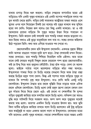মাথায় চাগাড় িদ ত কর লা। বািড়র পছ নর বাগানটার ম তা এই
বািড় তও যিদ একটা পুকুর থাক তা? এই একটা ব াপার শা িড় ক বলার পর
মুখ ঝামটা খ ত হয়িন। বািড়র সই সময়কার আ ীয়রা ম রা কর ত এ ল
মু খর ওপর ব ল িদ য় ছন িঠকই তা ব ল ছ বউ পুকুর থাক ল কত সুিব ধ
হ তা বল দিখ। িন জর জল ব লও তা িকছু একটা থাক তা। তা ও বউ
তামা দর া মর বািড় ত িক পুকুর আ ছ? উ র িদ ত পার তন না
ই ুবালা। িতিন জা নন নই বল লই তার শা িড় ম রা কর ত ছাড় বন না।
আর িম থ কথাও এই বু ড়া মানুষটা ক বলা যায় না। স দবার অিছলায়
উ ঠ পড় তন িতিন। কথা আর এিগ য় যাওয়ার পথ প তা না।
জ াৎ াময়ীর কান ছিব ই ুবালা দ খনিন। একমা ম উঁই য়
কাটা আলতা রাঙা না পা য়র টা ছাপ ছাড়া। ঠা া সখা নই চ ন িদ তা।
স দখা তা। তার শা িড় িশিখ য় িদ য়িছল নািক এইসব। আর মা ঝ
মা ঝ সই লাহার কড়াই িস ুক থ ক ব রা ল গ হ তা জ াৎ াময়ীর।
কই র ই ু িন য় আয় হলু দর কৗ টাটা। ঠা া হাঁক পা ড়। বলা য অ নক
হ লা। ভাই ক পাঠায় পা শ ভ বশ দর বািড় ত কাঁচা ল া আন ত।
ই ুবালারা গামছা িদ য় য িচংিড় ধ র ছ স লা িদ য় আজ ঠা া রা া
কর ছ িচংিড়র হলুদ গালা ঝাল। িক এই গ র সা থ বািড় ত পুকুর না
থাকার িক স ক? ক র ই ুবালা। দাও দিখ আিম একটু নািড়
ঝালটা ক। ই ুবালা ঠা ার হাত থ ক খুি টা িন য় নাড় ত থা ক এিদক
থ ক ওিদ ক ঝালটা ক। িচংিড় লা সই হলুদ ছাপা ঝা ল কমন যন
ডুব সাঁতার িদ ত িদ ত ভ স ও ঠ। ওই দ খা না শফালীরা িক সু র
বািড়র পুকু রই জাির য় রা খ মশািরর জা ল িচংিড় লা। মিন ল তা আরও
বুি ক র পাটকািঠ িদ য় সরজাল ক র। অ অ ক র পুকু রর ম ধ ই
জমায় মাছ লা। তারপর একিদন িচংিড় খাওয়ার উৎসব হয়। আর তুিম
িকনা মািটর হািড় ত জাির য় রাখ ত ব লা িচংিড় লা ক? ওই টুকু হািড় ত
আর কতটুকুই বা ধ র? একদম ভা লা লা গ না ই ুবালার। বাস দর ম তা
যিদ তা দরও একটা পুকুর থাক তা। নয় তা শফালী দর ম তা অ ত একটা
 