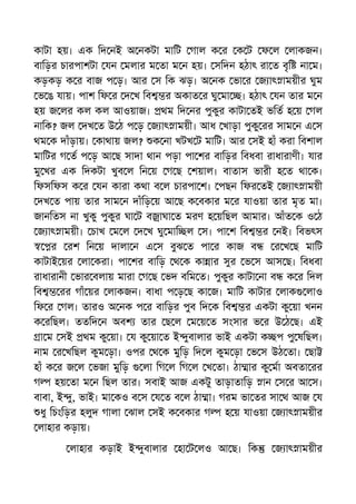 কাটা হয়। এক িদ নই অ নকটা মািট গাল ক র ক ট ফ ল লাকজন।
বািড়র চারপাশটা যন মলার ম তা ম ন হয়। সিদন হঠাৎ রা ত বৃি না ম।
কড়কড় ক র বাজ প ড়। আর স িক ঝড়। অ নক ভা র জ াৎ াময়ীর ঘুম
ভ ঙ যায়। পাশ িফ র দ খ িব র অকাত র ঘু মা । হঠাৎ যন তার ম ন
হয় জ লর কল কল আওয়াজ। থম িদ নর পুকুর কাটা তই ভিত হ য় গল
নািক? জল দখ ত উ ঠ প ড় জ াৎ াময়ী। আধ খাড়া পুকু রর সাম ন এ স
থম ক দাঁড়ায়। কাথায় জল? ক না খটখ ট মািট। আর সই হাঁ করা িবশাল
মািটর গ ত প ড় আ ছ সাদা থান পড়া পা শর বািড়র িবধবা রাধারাণী। যার
মু খর এক িদকটা খুব ল িন য় গ ছ শয়াল। বাতাস ভারী হ ত থা ক।
িফসিফস ক র যন কারা কথা ব ল চারপা শ। পছন িফর তই জ াৎ াময়ী
দখ ত পায় তার সাম ন দাঁিড় য় আ ছ ক বকার ম র যাওয়া তার মৃত মা।
জানিতস না খুকু পুকুর ঘা ট ব াঘা ত মরণ হ য়িছল আমার। আঁত ক ও ঠ
জ াৎ াময়ী। চাখ ম ল দ খ ঘু মাি ল স। পা শ িব র নই। িবভৎস
র রশ িন য় দালা ন এ স বুঝ ত পা র কাজ ব র খ ছ মািট
কাটাই য়র লা করা। পা শর বািড় থ ক কা ার সুর ভ স আস ছ। িবধবা
রাধারানী ভার বলায় মারা গ ছ ভদ বিম ত। পুকুর কাটা না ব ক র িদল
িব রর গাঁ য়র লাকজন। বাধা প ড় ছ কা জ। মািট কাটার লাক লাও
িফ র গল। তারও অ নক প র বািড়র পুব িদ ক িব র একটা কু য়া খনন
ক রিছল। ততিদ ন অবশ তার ছ ল ম য় ত সংসার ভ র উ ঠ ছ। এই
া ম সই থম কু য়া। য কু য়া ত ই ুবালার ভাই একটা ক প পু ষিছল।
নাম র খিছল কুম ড়া। ওপর থ ক মুিড় িদ ল কুম ড়া ভ স উঠ তা। ছা
হাঁ ক র জ ল ভজা মুিড় লা িগ ল িগ ল খ তা। ঠা ার কু মা অবতা রর
গ হয় তা ম ন িছল তার। সবাই আজ একটু তাড়াতািড় ান স র আ স।
বাবা, ই ু, ভাই। মা কও ব স য ত ব ল ঠা া। গরম ভা তর সা থ আজ য
ধু িচংিড়র হলুদ গালা ঝাল সই ক বকার গ হ য় যাওয়া জ াৎ াময়ীর
লাহার কড়ায়।
লাহার কড়াই ই ুবালার হা ট লও আ ছ। িক জ াৎ াময়ীর
 