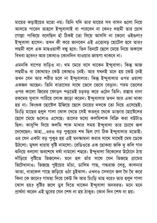 মা য়র কড়াই য়র ম তা নয়। িতিন যিদ তার মা য়র সব বাসন লা িন য়
আস ত পা রন তাহ ল ই ুবালাই বা পার বন না কন? লছমী তার চাখ
গা া পািক য় ব লিছল হাঁ িঠকই তা িল য় আসিল না ক না ওই লা?
ই ুবালা হা সন। তখন কী ক র জান বন এই এ াবড় হা টল হ ব তার?
লছমী ব ল এক মাছওয়ালী ব ু হ ব। িতন িতন ট ছ ল ম য় িন য় অকা ল
িবধবা হ বন? আর কাথাও কানিদন যাওয়ার জায়গা থাক ব না।
এমনিক বা পর বািড়ও না। থম ম র ব স থা কন ই ুবালা। িক আজ
লছমীও বা কাথায়? কউ কা াও নই। আর যখনই ম ন হয় কউ নই
তখন যন আর শরীর চ ল না ই ুবালার। িক ই ুবালার ওপর ওয়ালা
একজন আ ছন। িতিন বাতা সর সা থ ভ স ভ স বড়ান। গরম ত লর
ওপর কা লা িজ রর ফাড়ন পড় তই চড়বড় ক র ও ঠন িতিন। রা ার নানা
রক মর সুবাস পািঠ য় লাক জ ড়া ক রন। ই ুবালার তখন আর একা থাকা
হয় না। িকং ক হা ল উিজ য় ছ ল ম য়র দল ক তা িন য় এ স ছই।
িচংিড় মা ছর হলুদ গালা ঝাল খ ত সই কতদূর থ ক ডা ার হা লর
ছ ল ম য় লাও এ স ছ। তা দর ম ধ কলিমশাক িবি করা বউটাও
িছল। কাসুি িদ য় কলিম শাক মাখার সময় ই ুবালা তার চা খ জল
দ খ ছন। আহা...ওরও বড় পুকু রর শখ িছল গা িঠক ই ুবালার ম তাই।
ওর যন একটা বড় পুকুর হয় এই মন ামনা করার সা থ সা থই মঘ ড ক
উঠ লা। মুষল ধারায় বৃি নাম লা। রিডও ত এক ছাকরা জিক কিল গান
িন য় বল লা অব শ ষ বষা নাম লা শহ র। ই ুবালা িব ক লর উ ঠা ন ঠায়
দাঁিড় য় বৃি ত িভজ লন। ম ন হল তাঁর সা থ যন িভজ ছ া মর
িভ টখানাও। িভজ ছ পুই য়র মাঁচা, ডািলম গাছ, গ রাজ লবু, কালনার
আতা, নার কল গা ছ জিড় য় ওঠা চুইঝাল। এখনও সখা ন জল থ থ ক র
িকনা ক জা ন? গামছা িদ য় কউ িক আর িচংিড় মাছ ধ র? তার হলুদ গালা
ঝাল হয়? বৃি র জ ল ডুব িদ ত থা কন ই ুবালা অনবরত। ম ন ম ন
াথনা ক রন এই ডু বর যন শষ না হয় ঠাকুর। কান িদন শষ না হয়।
 
