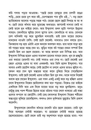 কিচ গলায় পড়ার আওয়াজ। “ ছা ম য় রা ু র দয় বগনী র ঙর
শািড়... চ য় চ য় চুপ ক র রই... তপা রর পার বুিঝ ওই...”। বড় ছ ল
হ াির ক নর আ লায় পড় ছ সহজ পাঠ। ম জা ছ ল ট িলখ ছ অ আ ক
খ। ছাট ম য় কাঁথায় য় ঘু মা অকাত র। জাগ লই দাদারা কউ না
কউ তা ক ধ খাই য় দ ব। আর ই ুবালা তখন টা গনগ ন উনু নর
সাম ন। কানটা ত ফুট ছ সানা মু গর ডাল। কানটা ত বা ভাত। বান ক
বশ খািনকটা বড় ক র তু লিছল দাদারাই। তাই বান মা য়র থ কও
দাদা দর ন াওটা বিশ। সই ছাট থ কই। দাদারাও বান বল ত ান।
িতনজ নর বড় হ য় ওঠাটা এ ক অন ক অবল ন ক র। তার মা ঝ খাড়া হ য়
বট গা ছর ম তা আ ছ যন মা। ঝুিড়র সা থ বট গা ছর যমন স ক িঠক
তমিন িছল ওর ছ ল ম য়রা। মা আ ছ জান ল ওরা িনি হত। আর
ই ুবালা িনি হ তন ও দর সারা ণ চা খর সাম ন দ খ। খুব য ুিত
ওরা কর তা তমনটা নয়। সই সময়ও ওরা পত না। ছাট থ কই ওরা
জ ন এ স ছ ও দর মা বাবা একজনই। আর িতিন হ লন ই ুবালা। যার
আবার একটা হা টল আ ছ। সই হা টল না চল ল ও দর ভাতও জুট ব না।
কমন ক র যন ফুস ম রর ম তা কা ন ঢুিক য় িদ ত প রিছ লন
ই ুবালা। তাই ছাট থ কই ও দর চািহদা িছল খুব কম। মা ঝ মা ঝ িন জই
অবাক হ য় য তন ই ুবালা। ওরা যখন একটু একটু ক র বড় হি ল ও দর
দ খ ই ুবালার িন জর ছাট বলার কথা ম ন পড় তা। িন জও তা ভাই ক
একিদ ক িদিদ আর এক িদ ক মা য়র ম তা বড় ক র তুলিছ লন। তবুও
যটুকু হ পরশ শী তর িহ মর ম তা তাঁ দর গা য় ল গ থাক তা এই বা া
লার কপা ল তা জা টিন। সই হ কামলতা ই ুবালা িন জর শরী রর
অ ঃপু র লুিক য় র খিছ লন। কখনও কান বলতার মুহূ তও িতিন কাশ
ক রনিন।
ই ুবালা ক কানিদন কাঁদ ত দ খিন তাঁর ছ ল ম য়রা। যটা মুখ
িদ য় ব ল ছন সটাই ক র ছন। যা চ য় ছন সটাই কর ত হ য় ছ
ছ ল ম য় দর। ছাট থ ক তাই বড় অনুশাস ন মানুষ হ য় ছ তারা। পান
 