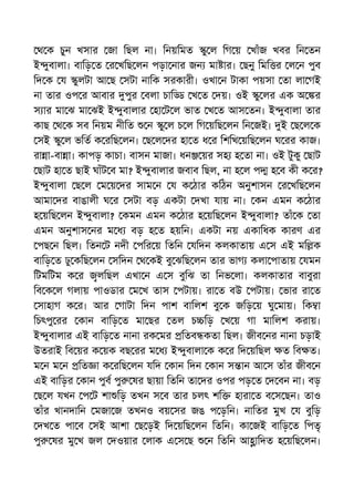 থ ক চুন খসার জা িছল না। িনয়িমত ু ল িগ য় খাঁজ খবর িন তন
ই ুবালা। বািড় ত র খিছ লন পড়া নার জন মা ার। ছনু িমি র ল ন পুব
িদ ক য ুলটা আ ছ সটা নািক সরকারী। ওখা ন টাকা পয়সা তা লা গই
না তার ওপ র আবার পুর বলা চাি খ ত দয়। ওই ু লর এক অ র
স ার মা ঝ মা ঝই ই ুবালার হা ট ল ভাত খ ত আস তন। ই ুবালা তার
কাছ থ ক সব িনয়ম নীিত ন ু ল চ ল িগ য়িছ লন িন জই। ই ছ ল ক
সই ু ল ভিত ক রিছ লন। ছ ল দর হা ত ধ র িশিখ য়িছ লন ঘ রর কাজ।
রা া-বা া। কাপড় কাচা। বাসন মাজা। ধন য়র সহ হ তা না। ওই টুকু ছাট
ছাট হা ত ছাই ঘাঁট ব মা? ই ুবালার জবাব িছল, না হ ল প হ ব কী ক র?
ই ুবালা ছ ল ম য় দর সাম ন য ক ঠার কিঠন অনুশাসন র খিছ লন
আমা দর বাঙালী ঘ র সটা বড় একটা দখা যায় না। কন এমন ক ঠার
হ য়িছ লন ই ুবালা? কমন এমন ক ঠার হ য়িছ লন ই ুবালা? তাঁ ক তা
এমন অনুশাস নর ম ধ বড় হ ত হয়িন। একটা নয় একািধক কারণ এর
পছ ন িছল। িতন ট নদী পির য় িতিন যিদন কলকাতায় এ স এই মি ক
বািড় ত ঢু কিছ লন সিদন থ কই বু ঝিছ লন তার ভাগ কলা পাতায় যমন
িটমিটম ক র লিছল এখা ন এ স বুিঝ তা িনভ লা। কলকাতার বাবুরা
িব ক ল গলায় পাওডার ম খ তাস পটায়। রা ত বউ পটায়। ভার রা ত
সাহাগ ক র। আর গাটা িদন পাশ বািলশ বু ক জিড় য় ঘু মায়। িক া
িচৎপু রর কান বািড় ত মা ছর তল চ িড় খ য় গা মািলশ করায়।
ই ুবালার এই বািড় ত নানা রক মর িতব কতা িছল। জীব নর নানা চড়াই
উতরাই িব য়র ক য়ক বছ রর ম ধ ই ুবালা ক ক র িদ য়িছল ত িব ত।
ম ন ম ন িত া ক রিছ লন যিদ কান িদন কান স ান আ স তাঁর জীব ন
এই বািড়র কান পুব পু ষর ছায়া িতিন তা দর ওপর পড় ত দ বন না। বড়
ছ ল যখন প ট শা িড় তখন স ব তার চলৎ শি হারা ত ব স ছন। তাও
তাঁর খানদািন মজা জ তখনও বয় সর জঙ প ড়িন। নািতর মুখ য বুিড়
দখ ত পা ব সই আশা ছ ড়ই িদ য়িছ লন িতিন। কা জই বািড় ত িপতৃ
পু ষর মু খ জল দওয়ার লাক এ স ছ ন িতিন আ ািদত হ য়িছ লন।
 
