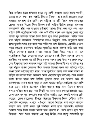 িক নািত ক তল মাখা না ছাড়া বড় বশী সাহাগ করার সময় পানিন।
ম জা ছ ল যখন হল শা িড় িবছানা িন লন। আর ছাট ম য় ক দ খ
যাওয়ার অবকাশ তাঁর হয়িন। য বািড় ত মা ষ ী িব প ব ল দাজব র
ছ লর আবার িব য়র িদ য় িছ লন সই বািড়র উ ঠান জাড়া বা া দর
কলকাকিল তাঁর ন যাওয়ার সৗভাগ হয়িন। িক ম ন ম ন এক পরম
শাি র িগঁট িদ য়িছ লন িতিন। এক ি ঘিটর মা ঝ এক বাঙাল ম য় িন য়
আসার র দিশতার বাহবা িদ ত িদ ত বুিড় চাখ বুঁ জিছ লন। মা ার রতন
লাল মি ক পর লা ক িগ য়িছ লন তারও িকছুিদন প র। ই ুবালা িন জ
হা ত মুখাি থ ক ক র া শাি তা ক র িছ লনই। এমনিক এখনও
পয ত ক মহালয়ায় বািড় ত পু রািহত ড ক বা পর বািড় আর র
বািড়র লাক দর জ লর ব ব া ক রন। িন জ িদ ত পা রন না ব ল
পু রািহত ক িদ য় দওয়ান। ছ ল ম য় দর সই িদ ক ঘষ ত দন না
একটুও। বড় হ লও না। এই িন য় তা দর অ নক িছল। সব জবাব থ ম
যত ই ুবালা যখন বল তন আ গ মির তারপর িন জরাই সব সামিলও। বড়
হ য় মি ক বািড়র শক ড়র উৎস স া ন িন জরা যখন আগ বািড় য় গ ছ
তখন হাঁচট খ য় ছ বা র বা র। তখন বুঝ ত প র ছ তারা কন তা দর মা
বািড়র চারপা শর জমাট অ কার থ ক এইভা ব দূ র র খ ছ। কন তা দর
কা ছ র ম তা হ য় উ ঠ ছ খুলনার কান এক অখ াত অজ গাঁ
কলা পাতা। বাবার থ ক তারা না দখা মামার বািড়র ামটা ক যন বিশ
ক র চ ন। মা ার রতনলাল মি ক তা দর কা ছ বাবা িহ স ব কাগ জ
কল ম পিরচয় আর ছাড়া আর িকছুই না। মা ঝ মা ঝ ঝা ড়া হাওয়ার ম তা
কান কান বদ দূর স কর র বািড়র আ ীয় এ স স ি বাগা ত চ া
ক র ছ। ছ ল ম য় দর উি য় িদ য় ছ। ই ুবালা িন জ সইসব ফাটল
মরামিত ক র ছন। এখা ন এই লা হয় তা িব া র বলা য ত পার তা
তাহ ল আর পাঁচটা ঘ রর কুট কচািলর ম তা হ তা ব াপারটা। লাউ য়র
খাসায় পা িদ য় ভাজার াদটা আর থাক তা না। গরম ভাতও হ য় যত
িজ না। ছাট থ ক বা ারা এই ছনু িমি র লন ছ ড় ব রায়িন খুব
 
