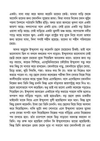 একটা। বাবা বাছা ক র আদর ক রিন তা দর কউ। মামার বািড় থ ক
আ সিন তা দর জন কানিদন পু জার জামা। িক া বাবার িদ কর কান কুটুম
পয়লা বশা খ পাঠায়িন িমি র হাঁিড়। অথচ তারা জান তা খুলনা ব ল একটা
জায়গা আ ছ। কলা পাতা ব ল একটা াম। সই া ম একটা বড় উ ঠান
ওয়ালা বািড় আ ছ। সই বািড় ত একটা তুলসী ম আ ছ। ক পাতা নদীর
পা ড় আ ছ মা য়র ুল। একটা নতুন রা র বু ক িন য় বাংলা ভাষার
জন তা দর মামা, িদদা সবাই শহীদ হ য় ছ। তা দর মা শহীদ পিরবা রর
ম য়।
আদর আ া দ ই ুবালা বড় ক রনিন ছ ল ম য় দর িঠকই। তাই ব ল
ভা লাবাসা িছল না বল ল কথ কর পাপ বাড় ব। ই ুবালার ভা লাবাসা সই
ছা থ ক ছ ল ম য়রা বু ঝ িগ য়িছল অন রকম ভা ব। তা দর জন বড়
বড় বয়া ম, কা চর িশিশ ত, এ ালুিমিনয়া মর কৗ টায় ই ুবালা য ক র
কত িকছু য খাবার ক র রাখ তন। কানটা ত নাড়ু, কানটা ত মুিড়র মায়া,
িচ ড় ভাজা, কুিচ িনমিক, গজা। আরও কত িক য। আজ তা িন জও ম ন
কর ত পা রন না। বড় ছ ল যবার ক ল জর পরী া িদল সবার িন জ িগ য়
কালীঘা টর মা য়র কা ছ পু জা িদ য় এ সিছ লন। ব ল এ সিছ লন কানিদন
িন জর জন িতিন িকছু চানিন িক ও ক দাঁড়াবার জায়গাটুকু ক র িদও মা।
ছ ল ভা লাভা ব পাশ ক রিছল। ধু তাই নয় ভা লা একটা ক ল জ পড় তও
িগ য়িছল স। ই ুবালা জান তন একটা ক দাঁড় করা ত পার ল বািক লাও
ঝপঝপ ক র দাঁিড় য় পড় ব। তাই হ য়ওিছল। বড় ছ ল থম চাকরীর
মাই নটা মা ক িদ ত এ ল ই ুবালা খুশী হ য়িছ লন ম ন ম ন। িক মু খ
িকছু কাশ ক রনিন। টাকা তা িতিন ননিন। বরং ছ লর িব য় িদ য় আলাদা
ক র িদ য়িছ লন। বািক টা কথা শানা ত এ ল ই ুবালা তা দর মু খর
ওপর সাজা সাপটা ব ল িদ য়িছ লন িন জর পা য় দাঁিড় য় এবার িন জ দর
পথ দখ ত হ ব। তাঁর চারপা শ থ ক িভড় বাড়া না বরদা কর বন না
িতিন। বড় ম ন হ য়িছল সিদন িক ই ুবালা ক? তা তা হ য়িছলই।
িক িতিন জান তন থম থ ক দূ র না সরা ল আর কানিদনই য ওরা
 