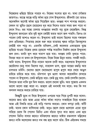 িন জ দর িছ য় উঠ ত পার ব না। িন জর সংসার হ ব না। মাথা গাঁজার
জায়গাও। আ আ বািড় ফাঁকা হ য় গল ই ুবালার। জীবনটা তা তারও
অ নকিদন আ গই ফাঁকা হ য় িগ য়িছল তার। ধন য় শাপ শাপা কর লা।
কমন মা তুিম? ছ ল ম য় দর দূর ক র িদ ল? মরার সময় জল পা ব না
দ খ িনও। ভর স বলায় ধন য়র কথাটা বড় বু ক ব জিছল। িক
ই ুবালা জান তন তাঁর ই কূ ল কউই মরার আ গ জল পায়িন। িতনও য
পা বন সই আশাও ক রন না। ই ুবালা তাই কা লা িত লর সা থ গ াজল
দন িতবছর। িপতামহ থ ক ক র মাতামহ র বািড়র িতনকূ লর
কউই বাদ প ড় না। এমনিক মিন ল... সই ক বকার একা রর যু
হাির য় যাওয়া িন জর থম ম ক পয সারািদন িনজলা থ ক ই ুবালা
জল দন। মনটা ঝুপ ক র খারাপ হ য় যায়। ধন য় সটা বুঝ ত পা র।
িবর ক র না তখন স ই ুবালা ক। িন জ িন জ উনুন ধরায়। সবজী কা ট।
আটা মা খ। ই ুবালা নী চ না মন অ নক দরী ক র। মহালয়ায় ই ুবালার
হা ট লর মনু সাদা িত লর বড়া, নার কল ডাল, কু চা মা ছর চ িড় আর
চালতার চাটিন। ম সর ছ ল ম য় লা হাপুস পুস ক র খ য় আঙুল
চাট ত চাট ত ত যায়। চাঁদপানা মুখ লা আবার ক য়কিদন দখ ত
পা বন না ই ুবালা। কউ জিড় য় ধ র। কউ চুমু খায়। কউ সলিফ তা ল।
িদদা ক তারা নািক খুব িমস কর ব। ভা লা থ কা তুিম। আর পু জায় একদম
ভা লা ভা লা রা া ক রা না। তাহ ল ওই ধনাদাই সব খা ব। কত িক সব
কলবল কর ত কর ত বির য় যায়।
িক ুিট মু খ না িদ য় ই ুবালা ওপ রর ঘ র িগ য় চুপিট ক র ব সন।
কা দর জন তাঁর আজ এ তা ফাঁকা ফাঁকা লা গ? স াই ক িন য় থাক ল
আজ এই িন িত রা ত এই বািড় গমগম কর তা। কান ঝগড়া নই। ঝাঁিট
নই। ম নর কান মািলন তা নই। তবুও ছ ল ম য় লা ক এ তা দূ র
সির য় র খ িক প লন িতিন? একা বাঁচার সুখ? কার জ ন একা হ য়
গ লন িতিন? বাবার জ ন ? মিন লর জ ন ? মা ার রতনলাল মি কর
জন ? নািক অ লা কর জন ? দম ব হ য় আ স তাঁর। িঠক এইরকম সম য়
 
