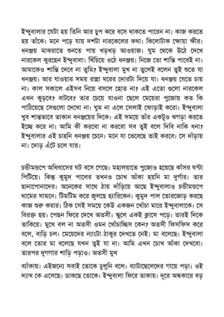 ই ুবালার যটা হয় িতিন আর চুপ ক র ব স থাক ত পা রন না। কাজ কর ত
হয় তাঁ ক। ম ন প ড় যায় দশটা নার ক লর কথা। িক লাটাক ায়া ীর।
ধন য় মাঝরা ত ন ত পায় খড়খড় আওয়াজ। ঘুম থ ক উ ঠ দ খ
নার কল কুর ছন ই ুবালা। িখঁিচ য় ও ঠ ধন য়। িন জ তা শাি পা বই না।
আমা কও শাি দ ব না তুিম? ই ুবালা মুখ না তু লই ব লন তুই ত যা
ধন য়। আর যাওয়ার সময় রা া ঘ রর দারটা িদ য় যা। ধন য় য ত চায়
না। কাল সকা ল এইসব িন য় বস ল হাত না? এই এ তা লা নার কল
এখন কুড় ব? বাট ব? তার চ য় যাওনা ছ ল ম য়রা পু জায় কত িক
পািঠ য় ছ স লা দ খা না। ঘুম না এ ল সলাই ফাড়াই ক রা। ই ুবালা
খুব শা ভা ব তাকান ধন য়র িদ ক। এই সম য় তাঁর একটুও ঝগড়া কর ত
ই ক র না। আিম কী কর বা না কর বা সব তুই ব ল িদিব নািক ধনা?
ই ুবালার এই চাহিন ধন য় চ ন। ম ন যা ভ ব ছ তাই কর ব। স দাঁড়ায়
না। দাড় এঁ ট চ ল যায়।
চ ীম প অিধবা সর ঘট ব স গ ছ। মহালয়া ত পু জাও হ য় ছ কাঁসর ঘ া
িপিট য়। িক কুমুদ পা লর তখনও চাখ আঁকা হয়িন মা গার। তার
ছানা পানা দর। অ ন কর সা থ ঠায় দাঁিড় য় আ ছ ই ুবালাও চ ীম প
থা মর সাম ন। িটমিটম ক র ল ছ হ াির কন। কুমুদ পাল তার জাড় কর ছ
কাজ করার। িঠক সই সম য় কউ একজন খাঁচা মা র ই ুবালা ক। স
িবর হয়। পছন িফ র দ খ অতসী। ু ল একই া স প ড়। তারই িদ ক
তািক য়। মু খ বল না অতসী ওমন খাঁচাি স কন? অতসী িফসিফস ক র
ব ল, বািড় চল। ম য় দর ন াংটা ঠাকুর দখ ত নই। মা ব ল ছ। ই ুবালা
ব ল তার মা ব ল ছ যখন তুই যা না। আিম এখন চাখ আঁকা দখ বা।
তারপর গগার শািড় পড়াও। অতসী মুখ
ব াঁকায়। এইজ ন সবাই তা ক ঢুলুিন ব ল। ব াটা ছ ল দর গা য় পড়া। ওই
দ াখ ক এ স ছ। ডাক ছ তা ক। ই ুবালা িফ র তাকায়। দূ র অ কা র বড়
 