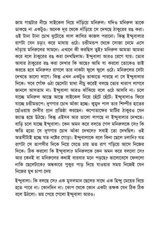 জাম গাছটার নী চ সাই কল িন য় দাঁিড় য় মিন ল। যিদও মিন ল তা ক
ডাক ছ না একটুও। অ নক দূর থ ক দাঁিড় য় স দখ ছ ঠাকু রর রঙ করা।
ওই টানা টানা চাখ টা ত লাল কািলর কাজল পরা না। িক ই ুবালার
রাগটা যন চড়াং ক র মাথায় ও ঠ। চ ীম প থ ক সাজা ন ম এ স
দাঁড়ায় মিন লর সাম ন। এখা ন কী করিছস তুই? মিন ল আমতা আমতা
ক র ব ল ঠাকু রর রঙ করা দখিছলাম। ই ুবালা আরও র গ যায়। তার
আবার ঠাকু রর রঙ করা দখার িক আ ছ? আিম যা কর বা তা কও তাই
কর ত হ ব মিন ল? রাগ ল তার নাকটা ফু ল ফু ল ও ঠ। মিন লর সটা
দখ ত ভা লা লা গ। িক এখন একটুও তাকা ত পার ছ না স ই ুবালার
িদ ক। স ব গাঁফ ওঠা ছ লটা মাথা নীচু ক রই বল ছ তার খারাপ লাগ ব
জান ল আসতাম না। ই ুবালা আরও ঝাঁিঝ য় ব ল ও ঠ আসিব না। চ ল
যা মিন ল আ আ সাই কল িন য় হঁ ট হঁ ট। ই ুবালাও িফ র
যা চ ীম প। গগার চাখ আঁকা হ । কুমুদ পাল তার িশ ীর হা তর
ছাঁওয়ায় দবীর ান িত া কর ছন। ক পাতা র মািটর ঠাকুরও যন
জ া হ য় উঠ ছ। িক এইসব আর ভা লা লাগ ছ না ই ুবালার দখ ত।
বািড় চ ল যা ই ুবালা। কন অমন ক র বল ত গল মিন ল ক স? িক
িত হ তা স গগার চাখ আঁকা দখ ল? সবাই তা দখিছল। ওই
অতসীটাই হ যত ন র গাড়া। ই ুবালা ক ব ল িকনা ছ ল ঢলািন? যত
রাগটা স তাপসীর িদ ক িন য় য ত চায় তত রাগ গিড় য় আ স িন জর
িদ ক। িঠক কর লা িক ই ুবালা? মিন ল ক কন অমন ক র বল লা স?
আর কনই বা মিন লর কথাই বারবার ম ন পড় ছ? ভা লা ব স ফল লা
নািক ছ লটা ক? অ কা র পুকুর পাড় িদ য় যাওয়ার সময় িন জই যন
িন জর মুখ চাপা দয়
ই ুবালা। িক বল ছ স? এক মুসলমান ছ লর সা থ এক িহ ু ম য়র িব য়
হ ত পা র না। কানিদন না। ঝাপ থ ক কান একটা ত ক যন িঠক িঠক
ব ল উঠ লা। ভয় প য় গ লা ই ুবালা আরও।
 