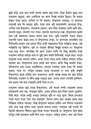 ছু বািড় এ স তার মনটা অবশ ভা লা হ য় গল। ঠা া উ ঠান জু ড় ব স
নার কল কুড় ছ। আর একিদ ক ধ জাল িদ কা ঠর উনু ন। িক কর ব
ঠা া? ঠা া হা স। দিখস না িক কর বা। ই ুবালা না ছাড়। না আমা ক
বল তই হ ব িক কর ছা তুিম। ঠা া ব ল ওই বার কাষটা তাল তা ই ু।
এিগ য় যায় ই ুবালা। বার কাষ তা ল। তার নী চ সাজা না ছাট ছাট ছাঁচ।
কানটা ময়ূর। কানটা পান পাতা। কানটা আলপনার ন া। ই ুবালার মুখটা
যন এই অ কা র আরও আ লা হ য় যায়। তুিম চ পুিল গড় ব ঠা া?
সরাসির কান উ র দয় না ই ুবালার ঠা া। মা গগা ক দ খিছস তা
িদিদভাই? কমন এক চালার নী চ ামী স ান দর িন য় শাি ত আ ছ। ওই
শাি টাই বড় িজিনস। ওটা না থাক ল জীব ন িকছুই থাক ব না। ই ুবালা
ন ড় চ ড় ব স। অশাি র িক হ লা ঠা া? আিম িক িকছু ক রিছ? ঠা া
নার কল বাট ত বাট ত ব ল না তুই কন করিব িদিদভাই। মানুষ ক র। মানুষ
মানু ষর না ম বদনাম রটায়। এ তা রা ত সম ম য় বাই র থাক ল বািড়র
অম ল হয়। ই ুবালার চাখ ফ ট জল আ স। আিম িকছু ক রিন ঠা া।
মিন ল ক চ ল য ত ব লিছলাম। ম য়র সরলতা দ খ ঠা া িক কর ব
বুঝ ত পা র না। বািড়র ভত র যা ত আওয়াজ না যায় তাই ত ুিন
ই ুবালার হা ত ধির য় দন হাতাখানা। ধটা আ আ ঘন হ য় উঠ ছ
িদিদভাই। যত ণ না ীর হ নাড় ত হ ব। তলায় ল গ গ লই মুশিকল।
ধরা ধর গ হ ল চ পুিল কউ খা ব না য।
নার কল কারা হ য় গ ছ ই ুবালার। এই বয় স দশটা নার কল কারা
চাি খািন কথা নয়। ঘাম ছন িতিন। এবার বাট ত হ ব িশ ল ফ ল পু রাটা।
িমিহ ক র। যা ত একটু এব ড়া খব ড়া কুিচ না প ড় মু খ। িজ ভ দওয়ার
সা থ সা থ যা ত গ ল যায় চ পুিল। িদ নর বলা হ ল ধন য় জার ক র
িমি ত বাট ত বল তা। িক ই ুবালা জা নন াচীন এক িশলায় নার কল
বাটা আর য বাটার ম ধ অ নক তফাত থা ক। পাথ রর ওই াদটা িক
িতন ট ন লস ি লর ড িদ ত পা র? কখ নাই না। ই ুবালা তাঁর র
বািড়র সই ক বকার ভারী িশল খানা পা তন। বাট ত ব সন। আর ওই িদ ক
 