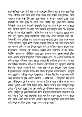 ঠা া তািক য় থা ক ফসা হ য় আসা আকা শর িদ ক। কা ঠর উনুন ায় িন ভ
গ ছ। উ ঠান খানা ভিত হ য় আ ছ হা ত গড়া ঠা ার চ পুিল ত। ম য়
মানু ষর এ তা কা া িক সর? বু ক পাথর না বসা ত পার ল ম য় মানুষ
হ য়িছস িক জন তুই? যা সািজ ভ র িশউিল ফুল তু ল িন য় আয় তা
িদিদভাই। আর হা ত ক য়কটা চ পুিল িন য় যা। যা ক ভা লা লাগ ব তা ক
িদস। জীব ন িবিল য় দওয়ার চ য় আন আর িকছু ত নই র। ই ুবালা
শািড়র আঁচ ল বাঁ ধ চ পুিল। সািজ িন য় সারা রাত না ঘু মা না চা খ ক ন
চ ল ফুল তুল ত। িক কানিদ ক যা স? এ তা ভটচাজ পাড়া নয়।
িবশাল ী তলা পির য় স যা মা ার পাড়ায়। কন যা স? অ নক
ভা র মা ার পাড়ার মা ঠ িশউিল গাছটার নী চ ক যন শাদা চাদর ম ল
ব স থা ক। সই চাদ রর টুক রা লা কুিড় য় সািজ ত ভর ত ভা লা লা গ
ই ুবালার। শর তর এই ভা রও কমন যন হম র হাওয়া িদ ।
িশরিশর কর ছ গা। চািরিদ ক ছড়া ছড়া ম ঘর ম তা কুয়াশা জমাট বঁ ধ
আ ছ। থম ক দাঁড়ায় ই ুবালা গাছটার সাম ন এ স। ক ওখা ন দাঁিড় য়? ক?
এিগ য় আ স মিন ল। এ তা ভা র এখা ন কী করিছস? কান কথা না ব ল
চ ল যাি ল মিন ল। যিদও স জান তা এই গা ছর ফুল কু ড়া ত আস বই
ই ুবালা। তা ক আস তই হ ব। সারা রাত স তা ঘা রর ম ধ এঁ ক ছ
ই ুবালার চাখ। কাজল িদ য়। টানা টানা। ই ুবালা ডা ক মিন ল। দাঁিড় য়
প ড় ছ লটা। এিগ য় আ স ই ুবালা। মিন ল িবড়িবড় ক র ব ল আিম
িক জানতাম না তুিম এখা ন আস ব...। আিম তা...। ই ুবালা হাত চাপা
দয় মিন লর ঠাঁ টর ওপর। আমা দর ঠাকুর ঘ র নব ীপ থাকা আনা
অ নক পুর না একটা ক ঠাকুর আ ছ। ঠা ার শা িড় তার শা িড়র ঠাকুর
সটা। তুই তার ম তা চাখ কন পিল র মিন ল? সারা ণ আমার চা খ
ভা স? শািড়র খুট খু ল মিন লর হা ত ই ুবালা ধির য় দয় সারা রাত তার
আর ঠা ার িম ল করা চ পুিল। ঠা া ব লিছল যা ক ভা লা লাগ ব তা ক
িদস। আর একটা কথা না ব ল একটাও ফুল না কুিড় য়ই খািল সািজ িন য়
বািড় িফ র এ সিছল ম য়। গা য় তখন তার ধুম র।
 