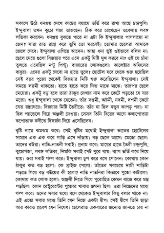 সকা ল উ ঠ ধন য় দ খ কা চর বয়া ম ভিত ক র রাখা আ ছ চ পুিল।
ই ুবালা তখন কু চা গজা ভাজ ছন। িঠক ক র র খ ছন ও বলায় লব
লিতকা কর বন। ধন য় বুঝ ত পা র না এটা িক ই ুবালার পাগলা মা না
জদ? সারা রাত রা া ক র তুিম তা মর বই। তামার ছ লরা আমা ক
জ ল দ ব। ই ুবালা এিগ য় আ সন। আহা ধনা তুই ওইভা ব বিলস না।
ছ ল ম য় লা িবজয়ার প র এ স একটু িমি মুখ কর ব না? ওই য চাঁদা
তুল ত এ সিছল ন ু িপ ু। বাজা রর লাক লা। কা ল ার অিফ সর
বাবুরা। এ দর একটু দ বা না হা ত তু ল? হা টল য ব থ ক হ য়িছল
সই বছর পু জা থ কই িবজয়ার িমি ক রিছ লন ই ুবালা। সই
সম য় লছমী থাক তা। হা ত হা ত ক র িদত মা ঝ মা ঝ। তারপর ছ ল
ম য়রা। একটু বড় হ ল তারা ঠাকুর দখার নাম ক র ক ট পড় তা য যার
ম তা। ধু ই ুবালা থ ক য তন। তাঁর স মী, অ মী, নবমী, দশমী ক ট
যত রা াঘ র। িবজয়ার িমি তরী ত। তাঁর না িছল নতুন কাপড় পরা। না
িছল প া ল িগ য় অ লী দওয়া। সসব িতিন িব য়র আ গ কলা পাতায়
ক পাতা নদী ত িবসজন িদ য় এ সিছ লন।
বৃি না ম ঝমঝম ক র। সই বৃি র ম ধ ই ই ুবালা ভা তর হা ট লর
সাম ন এক এক ক র গািড় এ স দাঁড়ায়। বড় ছ ল আ স। ম জা ছ ল।
তা দর বউরা। নািত-নাতনী সবাই। নাম ক র। মা য়র হা ত তরী চ পুিল,
কু চাগজা, লব লিতকা, িনমিক সবাই পট পু র খায়। ব াগ ভিত ক র িন য়
যায়। ওরা সবাই গ ক র। ই ুবালা চুপ ক র ব স শা নন। কাথায় কান
ঠাকুর কত বড় হ লা। ক াইজ প লা। তাঁ তর সব চ য় দামী শািড়টা
পড় ত িগ য় বড় বউ য়র কী হ লা? নািত নাতিনরা িকভা ব পু জা কাটা লা।
কাথায় কত লাক হ লা। অ লী িদ ত িগ য় পু রািহত কমন বা জ ক র ম
পড়িছল। কান র ু র র পু জার খাবার জঘন িছল। ওরা িন জ দর ম ধ
গ ক র। ও দর সবার ম ধ ব স থ কও ই ুবালার িকছু বলার থা ক না।
এই এ তা সবার ম ধ িতিন যন িন জ একটা ীপ। সই ী প িতিন ছাড়া
আর কারও বশ যন িন ষধ। ছ লরাও একবা রর জ ন ও জান ত চায় না
 