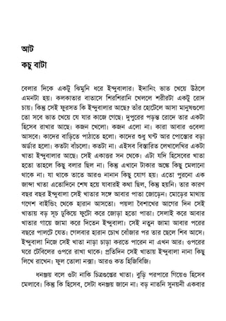 আট
কচু বাটা
বলার িদ ক একটু িঝমুিন ধ র ই ুবালার। ইদািনং ভাত খ য় উঠ ল
এমনটা হয়। কলকাতার বাতা স িশরিশরািন খল ল শরীরটা একটু রাদ
চায়। িক সই ফুরসত িক ই ুবালার আ ছ? তাঁর হা ট ল আসা মানুষ লা
তা স ব ভাত খ য় য যার কা জ গ ছ। পু রর পড় রা দ তার একটা
িহ সব রাখার আ ছ। কজন খ লা। কজন এ লা না। কারা আবার ও বলা
আস ব। কা দর বািড় ত পাঠা ত হ লা। কা দর ধু ঘ আর পা ার বড়া
অডার হ লা। কতটা বাঁচ লা। কতটা না। এইসব িব ািরত লখা লিখর একটা
খাতা ই ুবালার আ ছ। সই একা র সন থ ক। এটা যিদ িহ স বর খাতা
হ তা তাহ ল িকছু বলার িছল না। িক এখা ন টাকার অ িকছু মলা না
থা ক না। যা থা ক তা ত আরও নানান িকছু যাগ হয়। এ তা পুর না এক
জা া খাতা এ তািদ ন শষ হ য় যাবারই কথা িছল, িক হয়িন। তার কারণ
বছর বছর ই ুবালা সই খাতার স আবার পাতা জা ড়ন। মা ড়র মাথায়
গ ণশ বাইি ং থ ক হারান আস তা। পয়লা বশা খর আ গর িদন সই
খাতায় বড় সূচ ঢুিক য় ফু টা ক র জাড়া হ তা পাতা। সলাই ক র আবার
খাতার গা য় জামা ক র িদ তন ই ুবালা। সই নতুন জামা আবার প রর
বছ র পাল ট যত। গলবার হারান চাখ বাঁজার পর তার ছ ল িশব আ স।
ই ুবালা িন জ সই খাতা নাড়া চাড়া কর ত পা রন না এখন আর। ওপ রর
ঘ র টিব লর ওপ র রাখা থা ক। িতিদন সই খাতায় ই ুবালা নানা িকছু
িল খ রা খন। ফুল তালা ন া। আরও কত িহিজিবিজ।
ধন য় ব ল ওটা নািক িচ র খাতা। বুিড় পরপা র িগ য়ও িহ সব
মলা ব। িক িক িহ সব, সটা ধন য় জা ন না। বড় নাতিন সুনয়নী একবার
 