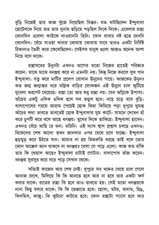 বুিড় িন জই তার কাজ খুঁ জ িন য়িছল িব র। যত খাটিছ লন ই ুবালা
হা টল ক িন য় তত তার সুনাম ছিড় য় পড়িছল িদ ক িদ ক। এ বলার রা া
কানিদন ও বলা কাউ ক খাওয়ানিন িতিন। কান খাবার ন হ ত দনিন
কানিদন। বঁ চ যাওয়া খাবার কাথায় কাথায় যা ব তারও একটা িনিদ
িঠকানাও তরী ক র ফ লিছ লন। সইসব মানুষ লা আজও অ নক আশা
িন য় ব স থা ক।
রা াঘ রর উনুনটা এখনও আ গর ম তা িন জর হা তই পির ার
ক রন। মা ঝ মা ঝ ধন য় ক র না এমনটা নয়। িক িন জ কর ল সুখ পান
ই ুবালা। য ক র মািটর লপ বালান উনু নর গা য়। আজ কর উনুন?
কত জ জ া র ধ র মি ক বািড়র লাকজন এই উনু ন চাল ফুিট য়
বলা ভর পট খ য় ছ। রা া তা আর ধু রা া নয়। যন অি ক উপাস ।
আঁ চর একটু এিদক ওিদক হ ল সব ভ ুল হ ব। ন ড় চ ড় ব স বুিড়।
বালা পা ষর গর ম আরাম প য়ই হাক িক া িঝিম য় পড়া পু র ঘুম
আঁ চর কথা ভাব ত ভাব তই হাক ই ুবালার ঘুম কা ট। সাম ন দ খন হাঁ
ক র চুপিট ক র ব স আ ছ ধন য়। মু খর িদ ক তািক য়। ই ুবালা হা সন।
এখনও বঁ চ আিছ র ধনা। মিরিন। এই দ াখ াস াস চল ছ এখনও।
িব ক লর শষ আ লা তখন জানলার ওপর ঘ ষ চ ল যা । ই ুবালা
ড়মুড় ক র উঠ ত যান। আমার না হয় িভম িত ধর ছ তাই ব ল তার
কান আ ল ান থাক ব না ধন য়? বলা য প ড় এ লা। কাজ কত বাঁিক
তার িক খয়াল আ ছ? ই ুবালা চাটাই গাটান। বালা পাষ ভাঁজ ক রন।
ধন য় সুরসুর ক র স র প ড় সখান থ ক।
সিত ই কা জর আর শষ নই। পু র সব খ র খ য় চ ল গ ল
আনাজ দ খ, িমিল য় িক িক আন ত হ ব আর না হ ব তার একটা ফদ
করার থা ক। রা তর রা া িক হ ব তাও ভাব ত হয়। সই ম তা ধন য় ক
নানা িকছু বলার থা ক। িক িক ভজা ত হ ব। ছালা, মটর, বাদাম, িহঙ,
িকসিমস, কাজু। িক কুট না কাট ত হ ব। কান রা াটা গ া স হ ব আর
 