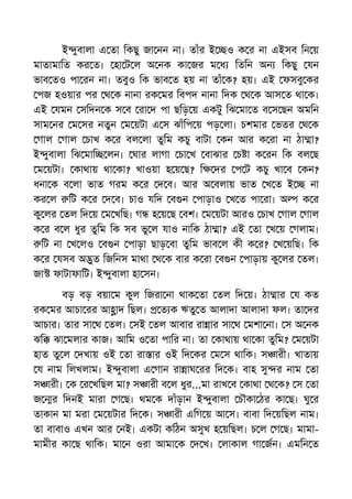 ই ুবালা এ তা িকছু জা নন না। তাঁর ই ও ক র না এইসব িন য়
মাতামািত কর ত। হা ট ল অ নক কা জর ম ধ িতিন অন িকছু যন
ভাব তও পা রন না। তবুও িক ভাব ত হয় না তাঁ ক? হয়। এই ফসবু কর
পজ হওয়ার পর থ ক নানা রক মর িবপদ নানা িদক থ ক আস ত থা ক।
এই যমন সিদন ক স ব রা দ পা ছিড় য় একটু িঝ মা ত ব স ছন অমিন
সাম নর ম সর নতুন ম য়টা এ স ঝাঁিপ য় পড় লা। চশমার ভতর থ ক
গাল গাল চাখ ক র বল লা তুিম কচু বাটা কন আর ক রা না ঠা া?
ই ুবালা িঝ মাি লন। ঘার লাগা চা খ বাঝার চ া ক রন িক বল ছ
ম য়টা। কাথায় থা কা? খাওয়া হ য় ছ? ি দর প ট কচু খা ব কন?
ধনা ক ব লা ভাত গরম ক র দ ব। আর অ বলায় ভাত খ ত ই না
কর ল িট ক র দ ব। চাও যিদ ব ন পাড়াও খ ত পা রা। অ ক র
কু লর তল িদ য় ম খিছ। গ হ য় ছ বশ। ম য়টা আরও চাখ গাল গাল
ক র ব ল ধুর তুিম িক সব ভু ল যাও নািক ঠা া? এই তা খ য় গলাম।
িট না খ লও ব ন পাড়া ছাড় বা তুিম ভাব ল কী ক র? খ য়িছ। িক
ক র যসব অ ুত িজিনস মাথা থ ক বার ক রা ব ন পাড়ায় কু লর তল।
জা ফাটাফািট। ই ুবালা হা সন।
বড় বড় বয়া ম কুল িজরা না থাক তা তল িদ য়। ঠা ার য কত
রক মর আচা রর আ াদ িছল। ত ক ঋতু ত আলাদা আলাদা ফল। তা দর
আচার। তার সা থ তল। সই তল আবার রা ার সা থ মশা না। স অ নক
ঝি ঝা মলার কাজ। আিম ও তা পাির না। তা কাথায় থা কা তুিম? ম য়টা
হাত তু ল দখায় ওই তা রা ার ওই িদ কর ম স থািক। স ারী। খাতায়
য নাম িলখলাম। ই ুবালা এ গান রা াঘ রর িদ ক। বাহ সু র নাম তা
স ারী। ক র খিছল মা? স ারী ব ল ধুর...মা রাখ ব কাথা থ ক? স তা
জ র িদনই মারা গ ছ। থম ক দাঁড়ান ই ুবালা চৗকা ঠর কা ছ। ঘু র
তাকান মা মরা ম য়টার িদ ক। স ারী এিগ য় আ স। বাবা িদ য়িছল নাম।
তা বাবাও এখন আর নই। একটা কিঠন অসুখ হ য়িছল। চ ল গ ছ। মামা-
মামীর কা ছ থািক। মা ন ওরা আমা ক দ খ। লাকাল গা জন। এমিন ত
 