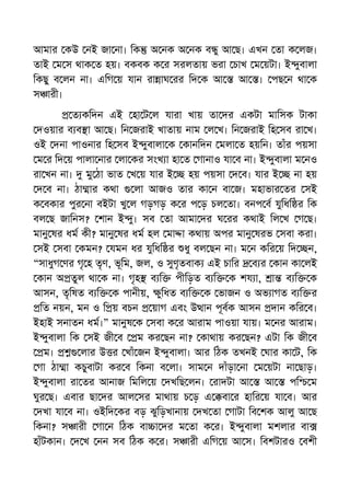 আমার কউ নই জা না। িক অ নক অ নক ব ু আ ছ। এখন তা ক লজ।
তাই ম স থাক ত হয়। বকবক ক র সরলতায় ভরা চাখ ম য়টা। ই ুবালা
িকছু ব লন না। এিগ য় যান রা াঘ রর িদ ক আ আ । পছ ন থা ক
স ারী।
ত কিদন এই হা ট ল যারা খায় তা দর একটা মািসক টাকা
দওয়ার ব ব া আ ছ। িন জরাই খাতায় নাম ল খ। িন জরাই িহ সব রা খ।
ওই দনা পাওনার িহ সব ই ুবালা ক কানিদন মলা ত হয়িন। তাঁর পয়সা
ম র িদ য় পালা নার লা কর সংখ া হা ত গানাও যা ব না। ই ুবালা ম নও
রা খন না। মু ঠা ভাত খ য় যার ই হয় পয়সা দ ব। যার ই না হয়
দ ব না। ঠা ার কথা লা আজও তার কা ন বা জ। মহাভার তর সই
ক বকার পুর না বইটা খু ল গড়গড় ক র প ড় চল তা। বনপ ব যুিধি র িক
বল ছ জািনস? শান ই ু। সব তা আমা দর ঘ রর কথাই িল খ গ ছ।
মানু ষর ধম কী? মানু ষর ধম হল মা া কথায় অপর মানু ষরভ সবা করা।
সই সবা কমন? যমন ধর যুিধি র ধু বল ছন না। ম ন কির য় িদ ন,
“সাধুগ ণর গৃ হ তৃণ, ভূিম, জল, ও সুণৃতবাক এই চাির ব র কান কা লই
কান অ তুল থা ক না। গৃহ ব ি পীিড়ত ব ি ক শয া, া ব ি ক
আসন, তৃিষত ব ি ক পানীয়, ুিধত ব ি ক ভাজন ও অভ াগত ব ি র
িত নয়ন, মন ও ি য় বচন য়াগ এবং উ ান পূবক আসন দান কির ব।
ইহাই সনাতন ধম।” মানুষ ক সবা ক র আরাম পাওয়া যায়। ম নর আরাম।
ই ুবালা িক সই জী ব ম কর ছন না? কাথায় কর ছন? এটা িক জী ব
ম। লার উ র খাঁ জন ই ুবালা। আর িঠক তখনই ঘার কা ট, িক
গা ঠা া কচুবাটা কর ব িকনা ব লা। সাম ন দাঁড়া না ম য়টা না ছাড়।
ই ুবালা রা তর আনাজ িমিল য় দখিছ লন। রাদটা আ আ পি ম
ঘুর ছ। এবার ছা দর আল সর মাথায় চ ড় এ বা র হাির য় যা ব। আর
দখা যা ব না। ওইিদ কর বড় ঝুিড়খানায় দখ তা গাটা িব শক আলু আ ছ
িকনা? স ারী গা ন িঠক বা া দর ম তা ক র। ই ুবালা মশলার বা
হাঁটকান। দ খ নন সব িঠক ক র। স ারী এিগ য় আ স। িবশটারও বশী
 