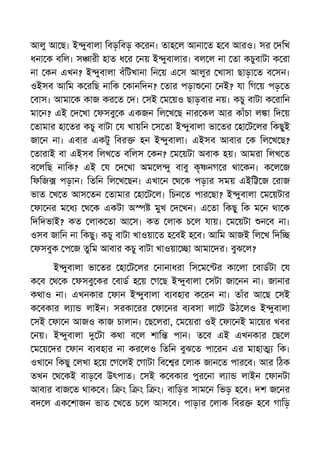 আলু আ ছ। ই ুবালা িবড়িবড় ক রন। তাহ ল আনা ত হ ব আরও। সর দিখ
ধনা ক বিল। স ারী হাত ধ র নয় ই ুবালার। বল ল না তা কচুবাটা ক রা
না কন এখন? ই ুবালা বঁিটখানা িন য় এ স আলুর খাসা ছাড়া ত ব সন।
ওইসব আিম ক রিছ নািক কানিদন? তার পড়া না নই? যা িগ য় পড় ত
বাস। আমা ক কাজ কর ত দ। সই ম য়ও ছাড়বার নয়। কচু বাটা ক রািন
মা ন? এই দ খা ফসবু ক একজন িল খ ছ নার কল আর কাঁচা ল া িদ য়
তামার হা তর কচু বাটা য খায়িন স তা ই ুবালা ভা তর হা ট লর িকছুই
জা ন না। এবার একটু িবর হন ই ুবালা। এইসব আবার ক িল খ ছ?
তারাই বা এইসব িলখ ত বিলস কন? ম য়টা অবাক হয়। আমরা িলখ ত
ব লিছ নািক? এই য দ খা অম ল ু বাবু কৃ নগ র থা কন। ক ল জ
িফিজ পড়ান। িতিন িল খ ছন। এখা ন থ ক পড়ার সময় এইি জ রাজ
ভাত খ ত আস তন তামার হা ট ল। িচন ত পার ছা? ই ুবালা ম য়টার
ফা নর ম ধ থ ক একটা অ মুখ দ খন। এ তা িকছু িক ম ন থা ক
িদিদভাই? কত লাক তা আ স। কত লাক চ ল যায়। ম য়টা ন ব না।
ওসব জািন না িকছু। কচু বাটা খাওয়া ত হ বই হ ব। আিম আজই িল খ িদি
ফসবুক প জ তুিম আবার কচু বাটা খাওয়া া আমা দর। বুঝ ল?
ই ুবালা ভা তর হা ট লর নানাধরা িস ম র কা লা বাডটা য
ক ব থ ক ফসবু কর বাড হ য় গ ছ ই ুবালা সটা জা নন না। জানার
কথাও না। এখনকার ফান ই ুবালা ব বহার ক রন না। তাঁর আ ছ সই
ক বকার ল া লাইন। সরকা রর ফা নর ব বসা লা ট উঠ লও ই ুবালা
সই ফা ন আজও কাজ চালান। ছ লরা, ম য়রা ওই ফা নই মা য়র খবর
নয়। ই ুবালা টা কথা ব ল শাি পান। ত ব এই এখনকার ছ ল
ম য় দর ফান ব বহার না কর লও িতিন বুঝ ত পা রন এর মাহা িক।
ওখা ন িকছু লখা হ য় গ লই গাটা িব র লাক জান ত পার ব। আর িঠক
তখন থ কই বাড় ব উৎপাত। সই ক বকার পুর না ল া লাইন ফানটা
আবার বাজ ত থাক ব। ি ং ি ং ি ং। বািড়র সাম ন িভড় হ ব। দশ জ নর
বদ ল এক শাজন ভাত খ ত চ ল আস ব। পাড়ার লাক িবর হ ব গািড়
 