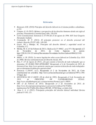 Aspectos Legalesde Empresa
3
Referencias
 Betancurt, B.R. (2010) Principios del derecho laboral en el sistema jurídico colombiano,
p 253.
 Campos, G. B. (2012). Balance y perspectiva de los derechos humanos desde este siglo al
próximo. Pensamiento Constitucional, 6(6), 339-354.
 Corte Constitucional. Sentencia C-371/94 del 25 de agosto de 1994. M.P José Gregorio
Hernández Galindo
 Cosmópolis, M. P. (2013). El principio protector en el derecho procesal del
trabajo. Derecho PUCP, (48), 149-169.
 Goyes, M.I y Hidalgo, M., Principios del derecho laboral y seguridad social en
Colombia, P.2.
 Molina, M. E. (15 de Febrero de 2011). Radicación Nº 40662 , acta N°4. Recuperado el 2
de Noviembre de 2013, de Corte Suprema de jusicia:
http://190.24.134.121/webcsj/Documentos/Novedades/Archivo/Laboral/40662(15-02-
11).pdf
 Muñoz, A. M. (2010). La nueva legislación sobre acoso laboral en Colombia (Ley 1010
de 2006). Revista Latinoamericana de Derecho Social, (05).
 Ríos, V. (17 de Agosto de 2011). ¿En qué consiste el derecho de todo trabajador que se
denomina: IN DUBIO PRO OPERARIO? Recuperado el 4 de Noviembre de 2013, de
Gerencie.Com: http://www.gerencie.com/en-que-consiste-el-derecho-de-todo-trabajador-
que-se-denomina-in-dubio-pro-operario.html
 Sentencia C-594/97. (s.f.). Recuperado el 2 de Noviembre de 2013, de Corte
constitucional de colombia: http://www.corteconstitucional.gov.co/relatoria/1997/c-594-
97.htm#_ftn1
 SENTENCIA NO. C-168/95. (20 de Abril de 1995). Recuperado el 4 de Noviembre de
2013, de PRINCIPIO DE FAVORABILIDAD PENAL:
http://www.alcaldiabogota.gov.co/sisjur/normas/Norma1.jsp?i=36034
 OIT. (2 de Febrero de 2011). Recuperado el 3 de Noviembre de 2013, de
http://www.ilo.org/sanjose/programas-y-proyectos/verificaci%C3%B3n-
implementaci%C3%B3n-libro-blanco/WCMS_187682/lang--es/index.htm
 Sosa, L. A. A. (2012). Principales principios del derecho laboral individual. Revista
judicial N 105, 121.
 