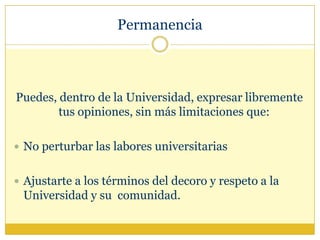 Permanencia Puedes, dentro de la Universidad, expresar libremente tus opiniones, sin más limitaciones que:No perturbar las labores universitariasAjustarte a los términos del decoro y respeto a la Universidad y su  comunidad.