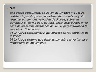    S.9
    Una varilla conductora, de 20 cm de longitud y 10 de
    resistencia, se desplaza paralelamente a sí misma y sin
    rozamiento, con una velocidad de 5 cm/s, sobre un
    conductor en forma de U de resistencia despreciable en el
    seno de un campo magnético de 0,1 T, perpendicular a la
    superficie. Determina:
    a) La fuerza electromotriz que aparece en los extremos de
    la varilla.
    b) La fuerza externa que debe actuar sobre la varilla para
    mantenerla en movimiento
 