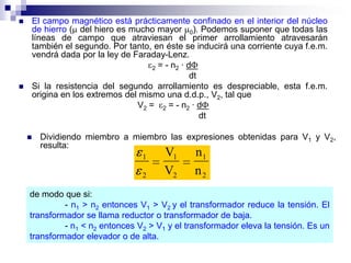    El campo magnético está prácticamente confinado en el interior del núcleo
    de hierro ( del hiero es mucho mayor 0). Podemos suponer que todas las
    líneas de campo que atraviesan el primer arrollamiento atravesarán
    también el segundo. Por tanto, en éste se inducirá una corriente cuya f.e.m.
    vendrá dada por la ley de Faraday-Lenz.
                                   2 = - n2 · d
                                               dt
   Si la resistencia del segundo arrollamiento es despreciable, esta f.e.m.
    origina en los extremos del mismo una d.d.p., V2, tal que
                               V2 = 2 = - n2 · d
                                                  dt

       Dividiendo miembro a miembro las expresiones obtenidas para V1 y V2,
        resulta:
                                 1     V1     n1
                                 2     V2     n2
    de modo que si:
             - n1 > n2 entonces V1 > V2 y el transformador reduce la tensión. El
    transformador se llama reductor o transformador de baja.
             - n1 < n2 entonces V2 > V1 y el transformador eleva la tensión. Es un
    transformador elevador o de alta.
 