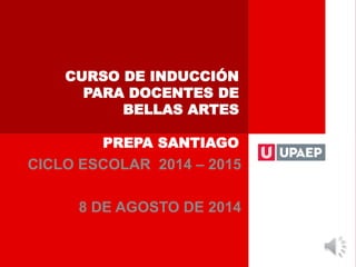 CURSO DE INDUCCIÓN
PARA DOCENTES DE
BELLAS ARTES
PREPA SANTIAGO
CICLO ESCOLAR 2014 – 2015
8 DE AGOSTO DE 2014
 