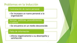 Problemas en la Inducción
• Se incorpora un nuevo personal a la
organización
Contratación de nuevo personal
• Se encuentra en un medio desconocido
Normas, políticas, procedimientos
y cultura
• Afecta negativamente a su desempeño y
satisfacción
Falta de información
 