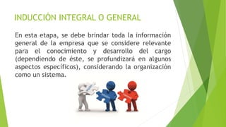 INDUCCIÓN INTEGRAL O GENERAL
En esta etapa, se debe brindar toda la información
general de la empresa que se considere relevante
para el conocimiento y desarrollo del cargo
(dependiendo de éste, se profundizará en algunos
aspectos específicos), considerando la organización
como un sistema.
 