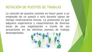 ROTACIÓN DE PUESTOS DE TRABAJO
La rotación de puestos consiste en hacer pasar a un
empleado de un puesto a otro durante lapsos de
tiempo relativamente breves. La pretensión es que
adquiera experiencia y conocimientos de diversas
áreas de una organización a través de sus
actuaciones en los distintos puestos de trabajo
desempeñados.
 