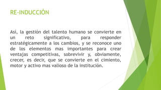 Así, la gestión del talento humano se convierte en
un reto significativo, para responder
estratégicamente a los cambios, y se reconoce uno
de los elementos mas importantes para crear
ventajas competitivas, sobrevivir y, obviamente,
crecer, es decir, que se convierte en el cimiento,
motor y activo mas valioso de la institución.
RE-INDUCCIÓN
 