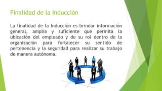 Finalidad de la Inducción
La finalidad de la Inducción es brindar información
general, amplia y suficiente que permita la
ubicación del empleado y de su rol dentro de la
organización para fortalecer su sentido de
pertenencia y la seguridad para realizar su trabajo
de manera autónoma.
 