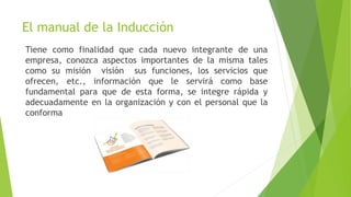 El manual de la Inducción
Tiene como finalidad que cada nuevo integrante de una
empresa, conozca aspectos importantes de la misma tales
como su misión visión sus funciones, los servicios que
ofrecen, etc., información que le servirá como base
fundamental para que de esta forma, se integre rápida y
adecuadamente en la organización y con el personal que la
conforma
 