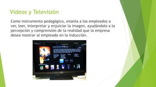 Videos y Televisión
Como instrumento pedagógico, enseña a los empleados a
ver, leer, interpretar y enjuiciar la imagen, ayudándolo a la
percepción y comprensión de la realidad que la empresa
desea mostrar al empleado en la inducción.
 
