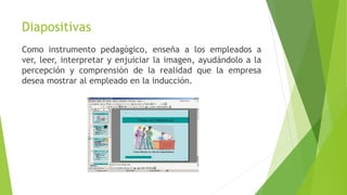 Diapositivas
Como instrumento pedagógico, enseña a los empleados a
ver, leer, interpretar y enjuiciar la imagen, ayudándolo a la
percepción y comprensión de la realidad que la empresa
desea mostrar al empleado en la inducción.
 