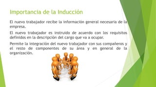 Importancia de la Inducción
El nuevo trabajador recibe la información general necesaria de la
empresa.
El nuevo trabajador es instruido de acuerdo con los requisitos
definidos en la descripción del cargo que va a ocupar.
Permite la integración del nuevo trabajador con sus compañeros y
el resto de componentes de su área y en general de la
organización.
 