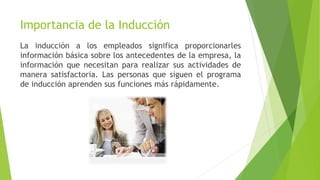 Importancia de la Inducción
La inducción a los empleados significa proporcionarles
información básica sobre los antecedentes de la empresa, la
información que necesitan para realizar sus actividades de
manera satisfactoria. Las personas que siguen el programa
de inducción aprenden sus funciones más rápidamente.
 